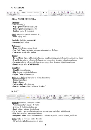 8
(C) NOTATIONS
CRIA, INSERE OU ALTERA
Common:
- Clef: claves (Q)
- Key Signature: tonalidades (K)
- Time Signature: compassos (T)
- Barline: barras de compasso
Lines: expessões e sinais musicais (L)
- Lines (seta): edita
Symbols: símbolos musicais (Z)
- Symbols (seta): edita
Noteheads:
- Type: tipos de cabeças de figura
- Add Note Names: coloca o nome da nota na cabeça da figura
- Noteheads (seta): edita opções
Beams:
- To and From Rests: edita os colchetes de ligação nos respectivos formatos indicados na figura
- Over Rests: edita os colchetes de ligação nos respectivos formatos indicados na figura
- Stemlets: edita os colchetes de ligação nos respectivos formatos indicados na figura
- Beams (seta): edita (Ctrl/Shift+E)
Graphics:
- Graphic: insere figuras
- Flip: inverte a posição da figura
- Adjust Color: edita as cores
Bracket or Brace: (selecionar as pautas do sistema)
- Bracket: colchetes
- Brace: chaves
- Sub-bracket: sub-colchetes
- Bracket ou Brace (seta): edita os “brackets”
(D) TEXT
Format (Formatar) selecionar o texto:
- : indica ou altera o estilo de fonte
- a: opção de fonte musical ou não
- Font: indica e altera o tipo de fonte
- Style: indica e altera o formato da fonte (normal, negrito, itálico, sublinhado)
- Size: indica e altera o tamanho da fonte
- Posição da fonte: alinha o texto na caixa à direita, esquerda, centralizada ou justificada
Styles: todas as opções e estilos de textos
- Styles (seta): edição dos estilos de textos
 