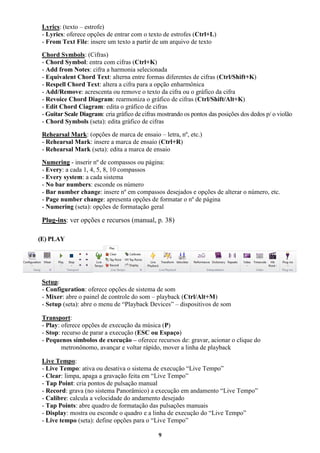 9
Lyrics: (texto – estrofe)
- Lyrics: oferece opções de entrar com o texto de estrofes (Ctrl+L)
- From Text File: insere um texto a partir de um arquivo de texto
Chord Symbols: (Cifras)
- Chord Symbol: entra com cifras (Ctrl+K)
- Add from Notes: cifra a harmonia selecionada
- Equivalent Chord Text: alterna entre formas diferentes de cifras (Ctrl/Shift+K)
- Respell Chord Text: altera a cifra para a opção enharmônica
- Add/Remove: acrescenta ou remove o texto da cifra ou o gráfico da cifra
- Revoice Chord Diagram: rearmoniza o gráfico de cifras (Ctrl/Shift/Alt+K)
- Edit Chord Ciagram: edita o gráfico de cifras
- Guitar Scale Diagram: cria gráfico de cifras mostrando os pontos das posições dos dedos p/ o violão
- Chord Symbols (seta): edita gráfico de cifras
Rehearsal Mark: (opções de marca de ensaio – letra, nº, etc.)
- Rehearsal Mark: insere a marca de ensaio (Ctrl+R)
- Rehearsal Mark (seta): edita a marca de ensaio
Numering - inserir nº de compassos ou página:
- Every: a cada 1, 4, 5, 8, 10 compassos
- Every system: a cada sistema
- No bar numbers: esconde os número
- Bar number change: insere nº em compassos desejados e opções de alterar o número, etc.
- Page number change: apresenta opções de formatar o nº de página
- Numering (seta): opções de formatação geral
Plug-ins: ver opções e recursos (manual, p. 38)
(E) PLAY
Setup:
- Configuration: oferece opções de sistema de som
- Mixer: abre o painel de controle do som – playback (Ctrl/Alt+M)
- Setup (seta): abre o menu de “Playback Devices” – dispositivos de som
Transport:
- Play: oferece opções de execução da música (P)
- Stop: recurso de parar a execução (ESC ou Espaço)
- Pequenos símbolos de execução – oferece recursos de: gravar, acionar o clique do
metronônomo, avançar e voltar rápido, mover a linha de playback
Live Tempo:
- Live Tempo: ativa ou desativa o sistema de execução “Live Tempo”
- Clear: limpa, apaga a gravação feita em “Live Tempo”
- Tap Point: cria pontos de pulsação manual
- Record: grava (no sistema Panorâmico) a execução em andamento “Live Tempo”
- Calibre: calcula a velocidade do andamento desejado
- Tap Points: abre quadro de formatação das pulsações manuais
- Display: mostra ou esconde o quadro e a linha de execução do “Live Tempo”
- Live tempo (seta): define opções para o “Live Tempo”
 