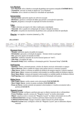 10
Live Playback:
- Live Playback: ativa e desativa a execução da partitura com recursos avançados (Ctrl/Shift/Alt+L)
- Transform: converte ou muda as opções de “Live Playback”
- Velocities: ativa e desativa as barras de velocidade de reprodução
Interpretation:
- Interpretation: apresenta opções de estilo de execução
- Dictionary: gerencia a estrutura de dados que permite a execução de expressões
- Repeats: programa a execução ou repetição de trechos da música
Video:
- Video: seleciona um arquivo de vídeo e áudio para a reprodução
- Timecode: abre o quadro de configuração de tempo e duração da música
- Hit point: cria ponto de sincronismo da partitura com a posição da linha de reprodução
Plug-ins: ver opções e recursos (manual, p. 39)
(F) LAYOUT
Document Setup:
- Margins: apresenta opções de padrão de margem
- Orientation: apresenta a orientação de página – formato retrato ou paisagem
- Size: apresenta opções de tamanho de folha
- Staff Size: estabelece tamanho da escrita musical (pauta em “mm”)
- Title Page: cria página de capa
- Document Setup (seta): estabelece a formatação geral do “document Setup” (Ctrl+D)
Staff Spacing:
- Optimize: elimina, automaticamente, colisões de objetos musicais otimizando os espaços
- Spaces Between: altera o padrão de espaço entre pautas (staves) e sistemas (systems)
- Align Staves: alinha os sistemas ao padrão de distância da margem superior e inferior (opções)
- Reset Space Above: restaura a(s) pauta(s) selecionada(s) as medidas padrão de distância superior
- Reset Space Below: restaura a(s) pauta(s) selecionada(s) as medidas padrão de distância inferior
- Staff Spacing (seta): estabelece parâmetros gerais de formatação entre pautas
Hiding Staves:
- Hide Empty Staves: oculta a pauta vazia selecionada (Ctrl/Alt/Shift+H)
- Show Empty Staves: mostra as pautas ocultadas (Ctrl/Alt/Shift+S)
- Focus on Staves: mostra somente a(s) pauta(s) selecionada(s) e visualiza novamente toda a
partitura (Ctrl/Alt+F)
Magnetic Layout:
- Magnetic Layout: configura a partitura para que os objetos musicais não se sobreponham
- Freeze Positions: cancela o recurso do “Magnetic Layout” no trecho selecionado
- Object: cancela ou ativa o recurso do “Magnetic Layout” no objeto selecionado (on ou off)
- Collisions/Find Next: navega e localiza o próximo objeto musical em colisão
- Collisions/Find Previous: navega e localiza o objeto musical em colisão anterior
- Magnetic Layout (seta): configura o efeito do “Magnetic Layout” para os diferentes objetos
musicais
 