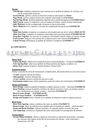 11
Breaks:
- Auto Breaks: estabelece parâmetros para automatizar as quebras de páginas, de sistemas e do
uso da compactação de pausas
- System Break: quebra o sistema na barra de compasso selecionada (ou Enter)
- Page Break: quebra a página na barra de compasso selecionada (ou Ctrl+Enter)
- Special Page Break: apresenta parâmetros especiais para a quebra de página (ou Ctrl/Shift+Enter)
- Split System: separa os compassos, com um espaço em branco, a partir da barra selecionada
- Split Multirest: divide a compactação de pausas na barra selecionada
- Show Multirest: ativa e desativa o formato de compactação de pausas (ou Ctrl/Shift+M)
Format:
- Make Into System: compactar os compassos selecionados para um único sistema (Shift/Alt+M)
- Make Into Page: compactar os compassos selecionados para uma única página (Ctrl/Shift/Alt+M)
- Keep Bars Together: faz com que os compassos selecionados fiquem sempre no mesmo sistema
- Lock Format: bloquear o movimento dos compassos para outro sistema (Ctrl/Schift+L)
- Unlock Format: desbloquear as quebras de sistemas e compassos (Ctrl/Shift+U)
(G) APPEARANCE
House Style:
- Engraving Rules: estabele novos parâmetros para a escrita da partitura – 22 tópicos (Ctrl/Shift+E)
- Note Spacing Rule: edita novos padrões de distanciamento das figuras, acidentes, etc
- House Style: Exporta (Export) e importa (Import) “House Style”
Instument names:
Define a extensão do nome do instrumento: completo (full), abreviado (short) ou sem nome (none)
- At start: primeiro sistema da música
- Subsequently: sistemas subsequentes
- At new sections: primeiro sistema de uma nova seção
- Instruments names (seta): define parâmetros gerais dos nomes dos instrumentos (Ctrl/Shift+E)
Design and Position:
- Reset Design: restaura ao padrão de tamanho os objetos musicais e textos – selecionar (Ctrl/Shift+D)
- Reset Position: restaura ao padrão a distância de objetos musicais e textos em relação a pauta e
faz o alinhamento em relação as notas – selecionar (Ctrl/Shift+P)
- Reset to Score Design: (Ctrl/Shift/Alt+D)
- Reset to Score Position: (Ctrl/Shift/Alt+P)
- Design and Position (seta): estabele novos padrões de distância a todos os objetos musicais
Reset Notes:
- Reset Note Spacing: retaura a distância das notas ao padrão (Ctrl/Shift+N)
- Beam Groups: altera ou estabelece novos padrões para as emendas de colhetes – selecionar antes
- Stems and Beam Positions: restaura à posição e ao tamanho padrão as hastes das notas
- Tab Fingerings: restabelece a digitação das notas selecionadas nos pentagramas de tablatura
System Object:
- System Object Positions: oferece a opção de acrescentar as expressões da partitura, vinculadas
aos sistemas, para repetir acima das diversas pautas do sistema – basta selecionar o
instrumento e dar OK
 