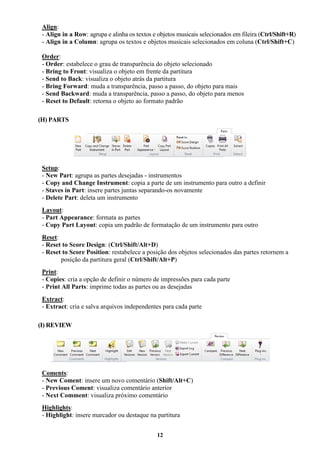 12
Align:
- Align in a Row: agrupa e alinha os textos e objetos musicais selecionados em fileira (Ctrl/Shift+R)
- Align in a Column: agrupa os textos e objetos musicais selecionados em coluna (Ctrl/Shift+C)
Order:
- Order: estabelece o grau de transparência do objeto selecionado
- Bring to Front: visualiza o objeto em frente da partitura
- Send to Back: visualiza o objeto atrás da partitura
- Bring Forward: muda a transparência, passo a passo, do objeto para mais
- Send Backward: muda a transparência, passo a passo, do objeto para menos
- Reset to Default: retorna o objeto ao formato padrão
(H) PARTS
Setup:
- New Part: agrupa as partes desejadas - instrumentos
- Copy and Change Instrument: copia a parte de um instrumento para outro a definir
- Staves in Part: insere partes juntas separando-os novamente
- Delete Part: deleta um instrumento
Layout:
- Part Appearance: formata as partes
- Copy Part Layout: copia um padrão de formatação de um instrumento para outro
Reset:
- Reset to Score Design: (Ctrl/Shift/Alt+D)
- Reset to Score Position: restabelece a posição dos objetos selecionados das partes retornem a
posição da partitura geral (Ctrl/Shift/Alt+P)
Print:
- Copies: cria a opção de definir o número de impressões para cada parte
- Print All Parts: imprime todas as partes ou as desejadas
Extract:
- Extract: cria e salva arquivos independentes para cada parte
(I) REVIEW
Coments:
- New Coment: insere um novo comentário (Shift/Alt+C)
- Previous Coment: visualiza comentário anterior
- Next Comment: visualiza próximo comentário
Highlights:
- Highlight: insere marcador ou destaque na partitura
 