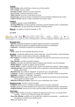13
Versions:
- Edit Versions: edita as diferentes versões savas (várias opções)
- New Version: cria nova versão
- Previous Version: visualiza as versões anteriores
- Next Version: visualiza as próximas versões
- Make Current: converte a versão aberta em atual
- Export Logo: exporta um arquivo em formato de texto mostrando as diferenças das versões
- Export Current: exporta a versão visualizada como arquivo único
Compare:
- Compare: compara versões (Ctrl/Alt+C)
- Previous Difference: navega na paritura mostrando a próxima diferença entre as comparações
- Next Difference: navega na partitura mostrando a diferença anterior
Plug-ins: ver opções e recursos (manual, p. 39)
(J) VIEW
Document View:
- Spreads: disposição da partitura em páginas duplas horizontal ou verticalmente
- Pages: disposição da paritura em páginas isoladas horizontal ou verticalmente
- Panorama: visualização da partitura em formato panorâmico
Zoom:
- Zoom: opções de zoom (tamanho da partitura na tela)
Invisibles: visualizações apenas de tela e não de impressão - cor azul (assinalar o recurso desejado)
- Hide All: esconte e mostra todas as indicações assinaldas abaixo
- Bar Numbers: cria número em todos os compassos e do nome dos instrumentos acima do início
da pauta
- Page Margins: cria linha tracejada de margem
- Handles: cria pontos nas hastes das figuras e ligaduras para facilitar a sua movimentação
- Hidden Objects: visuzaliza os objetos musicais ocultos
- Layout Marks: visualiza o sinal de avanço, quebra e travamento de compasso, sistema, página
- Attachment Lines: cria uma linha unindo textos e expressões as notas em que estão vinculadas
quando selecionadas
- Playback Line: fixa a linha de “playback” no ponto em que a execução parou
- Comments: visualiza os comentários ou anotações de textos inseridos no decorrer da partitura
- Highlights: visualiza os “Hightlight - marcadores
- Differences In Parts: muda a cor do objeto musical quando há uma dirença de posicionamento
dele na grade em relação a parte
- Differences Between Versions: resalta com cores as diferenças entre versões
Magnetic Layout: assinalar o recurso desejado
- Collisions: mostra com cor vermelha os objetos musicais ou textos sobrepostos
- Groups: mostra com linha tracejada azul os objetos que se alinham horizontal e verticalmente
- Original Positions: mostra em cor cinza a posição original dos objetos musicais selecionados
Note Colors:
- Voice Colors: estabele cores para as cabeças das figuras de acordo com a voz em que foram
inseridas – azul (1ª voz), verde (2ª), laranja (3ª) e lilás (4ª)
- Notes Out of Range: estabelece cor de acordo com o registro do instrumento – vermelho (fora
do registro) e vermelho escuro (profissional)
- None: sem opção de cores
 