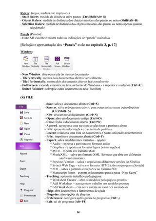 14
Rulers: (régua, medida não impressos)
- Staff Rulers: medida de distância entre pautas (Ctrl/Shift/Alt+R)
- Object Rulers: medida de distância dos objetos musicais das pautas ou notas (Shift/Alt+R)
- Selection Rulers: medida de distância dos objetos musicais das pautas ou notas apenas quando
selecionado
Panels (Painéis):
- Hide All: esconte e mostra todas as indicações de “panels” assinaldas
[Relação e apresentação dos “Panels” estão no capítulo 3, p. 17]
Window:
- New Window: abre outra tela do mesmo documento
- Tile Vertically: mostra dois documentos abertos verticalmente
- Tile Horizontally: mostra dois documentos abertos horizontalmente
- Full Screen: esconde e mostra, na tela, as barras do Windows - a superior e a inferior (Ctrl+U)
- Switch Window: sobrepõe outro documento na tela (escolher)
(K) FILE
- Save: salva o documento aberto (Ctrl+S)
- Save as: salva o documento aberto com outro nome ou em outro diretório
(Ctrl/Shift+S)
- New: cria um novo documento (Ctrl+N)
- Open: abre um documento antigo (Ctrl+O)
- Close: fecha o documento aberto (Ctrl+W)
- Append: acrescenta uma partitura a selecionar a partitura aberta
- Info: apresenta informações e o resumo da partitura
- Recent: relaciona uma lista de documentos e pastas utilizados recentemente
- Print: imprime o documento aberto (Ctrl+P)
- Export: salva em diferentes formatos – opções:
* Audio – exporta a partitura em formato audio
* Graphics – exporta em formato figura (várias opções)
* MIDI – exporta em formato Midi
* MusicXML – salva em formato XML (formato que abre em diferentes
saoftware musicais)
* Previous Version – salva o arquivo nas diferentes versões do Sibelius
* Scorch Web Page – salva em formato HTML (abre no programa Scorch)
* PDF – salva a partitura e/ou partes no formato PDF
* Manuscript Paper – exporta o documento para a pasta “New Score”
- Teaching: apresenta trabalhos pedagógicos:
* Worksheet Creator – abre os modelos pedagógicos prontos
* Add Worksheet – acrescenta o trabalho nos modelos prontos
* Edit Worksheets – cria nova cateria ou modifica os modelos
- Help: abre documentos e ferramentas de ajuda
- Plugs-ins: abre opções de plug-ins
- Preferences: configura ações gerais do programa (Ctrl+,)
- Exit: sai do programa (Alt+F4)
 
