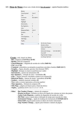 15
2.3 - Menu do Mouse (clicar com o botão direito fora da pauta) – opções/funções/atalhos:
Create - cria, insere ou altera
- Bar: compassos (Ctrl+B ou Alt+B)
- Barline: barra de compassos
- Chord Diagram...: diagrama de acordes do violão (Shift+K)
- Clef: claves (Q)
- Comment: comentários ou anotações na partitura com data e horário (Shift/Alt+C)
- Graphic...: figura, desenho, gravura, foto (formato TIFF)
- Highlight: destaque ou marca na partitura (cor verde)
- Instruments...: pautas de instrumentos (I)
- Key signature...: armação de clave - tonalidades (K)
- Line...: objetos musicais vinculados a pauta ou ao sistema (L)
- Rehearsal Mark...: marcas de ensaio - marcadores (Ctrl+R)
- Symbol...: símbolos musicais isolados (Z)
- Text: todos os textos (apresenta as diversas opções)
- Time signature...: fórmula de compasso (T)
- Title Page...: página em branco para o título da música
- Tuplet...: quiálteras (Ctrl+2 ou 3, 4, 5, 6, 7, 8, 9)
_____________________________________________________________________________________________________
- Other - Bar Number Change...: número de compasso
- Bracket ou Brace: colchetes ou chaves de ligação dos sistemas no início das pautas
- Guitar Scale Diagram...: padrões de diagramas de acordes do violão
- Hit Point: marca o ponto para a indicação do tempo para inserção do vídeo
- Instrument Change...: opção de mudança de instrumento (Crtl/Shift/Alt+I)
- Ossia Staff: pequena pauta acima ou abaixo do trecho selecionado
- Page Number Change...: opções para formatar o número da página
 