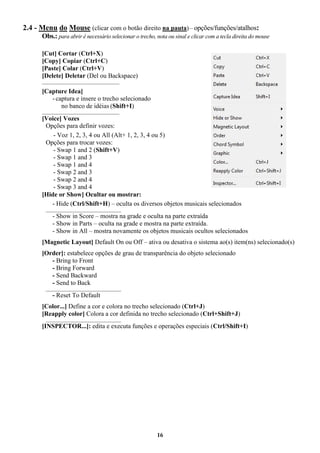 16
2.4 - Menu do Mouse (clicar com o botão direito na pauta) – opções/funções/atalhos:
Obs.: para abrir é necessário selecionar o trecho, nota ou sinal e clicar com a tecla direita do mouse
[Cut] Cortar (Ctrl+X)
[Copy] Copiar (Ctrl+C)
[Paste] Colar (Ctrl+V)
[Delete] Deletar (Del ou Backspace)
____________________________________
[Capture Idea]
- captura e insere o trecho selecionado
no banco de idéias (Shift+I)
____________________________________
[Voice] Vozes
Opções para definir vozes:
- Voz 1, 2, 3, 4 ou All (Alt+ 1, 2, 3, 4 ou 5)
Opções para trocar vozes:
- Swap 1 and 2 (Shift+V)
- Swap 1 and 3
- Swap 1 and 4
- Swap 2 and 3
- Swap 2 and 4
- Swap 3 and 4
[Hide or Show] Ocultar ou mostrar:
- Hide (Ctrl/Shift+H) – oculta os diversos objetos musicais selecionados
___________________________________
- Show in Score – mostra na grade e oculta na parte extraída
- Show in Parts – oculta na grade e mostra na parte extraída.
- Show in All – mostra novamente os objetos musicais ocultos selecionados
[Magnetic Layout] Default On ou Off – ativa ou desativa o sistema ao(s) item(ns) selecionado(s)
[Order]: estabelece opções de grau de transparência do objeto selecionado
- Bring to Front
- Bring Forward
- Send Backward
- Send to Back
___________________________________
- Reset To Default
[Color...] Define a cor e colora no trecho selecionado (Ctrl+J)
[Reapply color] Colora a cor definida no trecho selecionado (Ctrl+Shift+J)
___________________________________
[INSPECTOR...]: edita e executa funções e operações especiais (Ctrl/Shift+I)
 