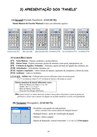 17
3) APRESENTAÇÃO DOS “PANELS”
(A) Keypad (Teclado Numérico) - [Ctrl/Alt+K]:
Sinais Básicos de Escrita Musical (6 telas com diferentes opções)
ATALHOS/RECURSOS
[F7] Notas Básicas – Figuras, acidentes e acentos básicos
[F8] Outras Notas – Figuras incomuns, pontos de aumento, notas guias, appogiaturas, etc.
[F9] Colchetes de ligação e Trêmulos – Trêmulos, opções de haste de ligação das colcheias, etc.
[F10] Articulações – Articulações, fermatas, etc.
[F11] Arpejos e repetições – vários formas de arpejos, repetições de compassos e efeitos de notas
[F12] Acidentes – todos os Acidentes
1 2 3 4 ALL – definir voz - Utilizado para escrever diferentes ritmos na mesma pauta:
1ª e 3ª voz (haste p/ cima) 2ª e 4ª voz (haste p/ baixo) e All (todas as vozes)
Outras maneiras de inserir diferentes vozes:
- Menu do Mouse (ver tópico 1.3, p. 10)
- Atalho: Alt+1, 2, 3, 4 ou 5
- Barra de Menus: Edit/Voice
- Troca de Voz (Swap): Edit/Voice
Obs.: para inserir os sinais musicais acima é necessário selecionar a nota ou pausa na
partitura e clicar com o mouse ou digitar no teclado numérico a tecla correspondente.
(B) Navigator (Navegador) - [Ctrl/Alt+N]:
- Possibilita a navegação em toda partitura
(clicar e arrastar com o mouse dentro do retângulo branco)
- Retângulo branco - ponto de visualização da página
- Número - indica a página
- Opções de disposição: vertical e horizontal - 1 a 1 ou 2 a 2 (View/pages)
 