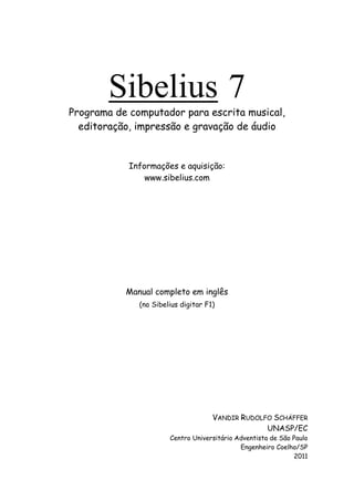 Sibelius 7
Programa de computador para escrita musical,
editoração, impressão e gravação de áudio
Informações e aquisição:
www.sibelius.com
Manual completo em inglês
(no Sibelius digitar F1)
VANDIR RUDOLFO SCHÄFFER
UNASP/EC
Centro Universitário Adventista de São Paulo
Engenheiro Coelho/SP
2011
 