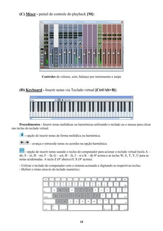 18
(C) Mixer - painel de controle do playback [M]:
Controles de volume, som, balanço por instrumento e naipe
(D) Keyboard - Inserir notas via Teclado virtual [Ctrl/Alt+B]:
Procedimentos - Inserir notas melódicas ou harmônicas utilizando o teclado ou o mouse para clicar
nas teclas do teclado virtual.
- opção de inserir notas de forma melódica ou harmônica.
- avança e retrocede notas ou acordes na opção harmônica.
- opção de inserir notas usando o teclas do computador para acionar o teclado virtual (tecla A –
dó, S – ré, D – mi, F – fá, G – sol, H – lá, J – si e K – dó 8ª acima e as teclas W, E, T, Y, U para as
notas acidentadas. A tecla Z (8ª abaixo) E X (8ª acima).
- Utilizar o teclado do computador com o sistema acionado e digitando as respectivas teclas;
- Definir o ritmo através do teclado numérico;
 