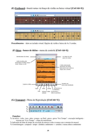 19
(E) Fretboard - Inserir notas via braço de violão ou baixo virtual [Ctrl/Alt+E]:
Procedimentos – idem ao teclado virtual. Opções de violão e baixo de 4 e 5 cordas.
(F) Ideas - banco de idéias - menu de controle [Ctrl+Alt+I]:
(G) Transport - Menu de Reprodução [Ctrl/Alt+Y]:



Funções:
 Ao início - volta - toca - pára - avança - ao final - grava - grava “live Tempo” - execução inteligente -
executa em “Live Tempo” - clique do metrônomo
 Indicação da linha de tempo de execução da música (volta e avança com o arrastar do mouse)
 Cronometragem - compasso - tempo - unidade e andamento ---- arrastar c/ mouse altera o andamento
 