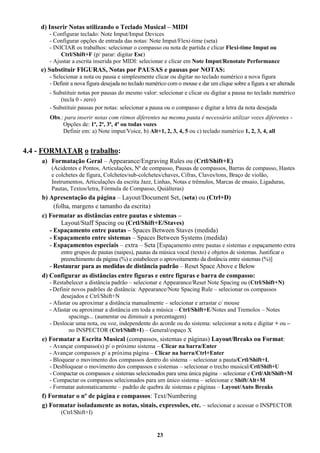 23
d) Inserir Notas utilizando o Teclado Musical – MIDI
- Configurar teclado: Note Imput/Imput Devices
- Configurar opções de entrada das notas: Note Imput/Flexi-time (seta)
- INICIAR os trabalhos: selecionar o compasso ou nota de partida e clicar Flexi-time Imput ou
Ctrl/Shift+F (p/ parar: digitar Esc)
- Ajustar a escrita inserida por MIDI: selecionar e clicar em Note Imput/Renotate Performance
e) Substituir FIGURAS, Notas por PAUSAS e pausas por NOTAS:
- Selecionar a nota ou pausa e simplesmente clicar ou digitar no teclado numérico a nova figura
- Definir a nova figura desejada no teclado numérico com o mouse e dar um clique sobre a figura a ser alterada
- Substituir notas por pausas do mesmo valor: selecionar e clicar ou digitar a pausa no teclado numérico
(tecla 0 - zero)
- Substituir pausas por notas: selecionar a pausa ou o compasso e digitar a letra da nota desejada
Obs.: para inserir notas com ritmos diferentes na mesma pauta é necessário utilizar vozes diferentes -
Opções de: 1ª, 2ª, 3ª, 4ª ou todas vozes
Definir em: a) Note imput/Voice, b) Alt+1, 2, 3, 4, 5 ou c) teclado numérico 1, 2, 3, 4, all
4.4 - FORMATAR o trabalho:
a) Formatação Geral – Appearance/Engraving Rules ou (Crtl/Shift+E)
(Acidentes e Pontos, Articulações, Nº de compasso, Pausas de compassos, Barras de compasso, Hastes
e colchetes de figura, Colchetes/sub-colchetes/chaves, Cifras, Claves/tons, Braço de violão,
Instrumentos, Articulações da escrita Jazz, Linhas, Notas e trêmulos, Marcas de ensaio, Ligaduras,
Pautas, Textos/letra, Fórmula de Compasso, Quiálteras)
b) Apresentação da página – Layout/Document Set, (seta) ou (Ctrl+D)
(folha, margens e tamanho da escrita)
c) Formatar as distâncias entre pautas e sistemas –
Layout/Staff Spacing ou (Crtl/Shift+E/Staves)
- Espaçamento entre pautas – Spaces Between Staves (medida)
- Espaçamento entre sistemas – Spaces Between Systems (medida)
- Espaçamentos especiais – extra – Seta [Espaçamento entre pautas e sistemas e espaçamento extra
entre grupos de pautas (naipes), pautas da música vocal (texto) e objetos de sistemas. Justificar o
preenchimento da página (%) e estabelecer o aproveitamento da distância entre sistemas (%)]
- Restaurar para as medidas de distância padrão – Reset Space Above e Below
d) Configurar as distâncias entre figuras e entre figuras e barra de compasso:
- Restabelecer a distância padrão – selecionar e Appearance/Reset Note Spacing ou (Ctrl/Shift+N)
- Definir novos padrões de distância: Appearance/Note Spacing Rule – selecionar os compassos
desejados e Ctrl/Shift+N
- Afastar ou aproximar a distância manualmente – selecionar e arrastar c/ mouse
- Afastar ou aproximar a distância em toda a música – Ctrl/Shift+E/Notes and Tremolos – Notes
spacings... (aumentar ou diminuir a porcentagem)
- Deslocar uma nota, ou voz, independente do acorde ou do sistema: selecionar a nota e digitar + ou –
no INSPECTOR (Ctrl/Shift+I) – General/espaço X
e) Formatar a Escrita Musical (compassos, sistemas e páginas) Layout/Breaks ou Format:
- Avançar compasso(s) p/ o próximo sistema – Clicar na barra/Enter
- Avançar compassos p/ a próxima página – Clicar na barra/Ctrl+Enter
- Bloquear o movimento dos compassos dentro do sistema – selecionar a pauta/Crtl/Shift+L
- Desbloquear o movimento dos compassos e sistemas – selecionar o trecho musical/Crtl/Shift+U
- Compactar os compassos e sistemas selecionados para uma única página – selecionar e Crtl/Alt/Shift+M
- Compactar os compassos selecionados para um único sistema – selecionar e Shift/Alt+M
- Formatar automaticamente – padrão de quebra de sistemas e páginas – Layout/Auto Breaks
f) Formatar o nº de página e compassos: Text/Numbering
g) Formatar isoladamente as notas, sinais, expressões, etc. – selecionar e acessar o INSPECTOR
(Ctrl/Shift+I)
 