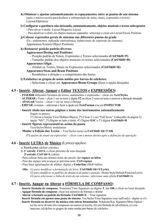 24
h) Otimizar e ajustar automaticamente os espaçamentos entre as pautas de um sistema
(após a música escrita para desfazer a sobreposição de notas, sinais, expressões e textos) –
Layout/Optimize
i) Configurar a partitura não deixando, automaticamente, objetos musicais e textos sobrepostos
- Para ativar o modo: Layout/Magnetic Layout
- Para desativar o efeito em obejtos musicais separados: selecionar e clicar em Layout/Freeze Positions
j) Colocar expressões gerais de sistemas nas diferentes pautas da grade
(Ex.: andamentos, indicação metronômica, linhas/sinais de expressão de sistemas)
Appearance/System Object Positions
k) Restaurar posição padrão diversos
Appearance/Desing and Positions:
- Posição padrão de Sinais, Expressões e Textos selecionados (Ctrl/Shift+P)
- Tamanho padrão dos objetos musicais ou textos selecionados (Ctrl/Shift+D)
Appearance/Align:
- Alinhar os Textos, Sinais ou Expressões selecionados (Ctrl/Shift+R)
Appearance/Stem and Beam Positions
- Restabelece a direção e o comprimento das hastes
l) Estabelece os grupos de notas unidas por barras de colchetes:
- Selecionar e clicar em Appearance/Beam Groups (fazer a opção desejada)
4.5 - Inserir, Alterar, Apagar e Editar TEXTOS e EXPRESSÕES:
- INSERIR diferentes formatos de textos, andamentos e expressões – clicar em Text/Styles
- ALTERAR o Texto – clicar 1 vez no texto e digitar F2 ou clicar 2 vezes no texto e escrever a alteração desejada
- APAGAR Textos – clicar 1 vez no texto e Deletar
- EDITAR os textos – selecionar e fazer a opção em Text/Format e/ou em INSPECTOR
- Inserir título nas outras páginas e nome dos instrumentos automaticamente
Seguir os passos:
1º) Ativar a função View/Hidden Objects; 2º) Clicar 2 x em “Full Score” (cabeçalho da página 2)
opção “NO”; 3º) Digitar ao lado o título; 4º) Digitar ESC e 5º) digitar Ctrl/Shift+H
- Inserir figuras representativas acima da pauta
Text/Styles/Metric modulation
- Mudar a Edição dos Textos – Text/Styles (seta) ou Ctrl/Shift/Alt+T/OK
(*) opções de sinais ou expressões – clicar com o mouse direito após a definição da operação
4.6 - Inserir LETRA de Música (Lyrics) opções:
a) Text/Lyrics (definir estrofes)
b) 1ª estrofe: Ctrl+L e clicar próximo da nota desejada
2ª estrofe: Ctrl/Alt+L (idem)
- Para colocar letra nas demais notas da estrofe: dar espaço ou hífen
- Para dar espaço sem avançar p/ próxima nota: Ctrl+espaço
- Para fazer aglutinações de sílabas: digitar o Underline (Shift+hífen).
Obs.: (1) para modificar a formatação da letra: Ctrl/Shift/Alt+T/Lyrics
(2) para modificar os padrões de distância da pauta e posição: House Style/Default Posicion/Lyrics
(3) para selecionar a linha de texto de um sistema: selecionar uma sílaba/Ctrl/Shift+A
4.7 - Inserir, Apagar ou Alterar a FÓRMULA DE COMPASSO:
- Inserir fórmula de compasso: Notations/Time Signature ou digitar T, dar OK e clicar no local desejado
- Apagar fórmula de compasso: clicar nos números da fórmula e deletar
- Alterar o formato ou padrão da fórmula: Ctrl/Shift+E – Time signature
- Inserir fórmula em apenas uma pauta do sistema: Tex/Styles/Time Signature (one staff only) - digitar os nºs
- Inserir fórmula no decorrer da música com outras formatações: Notations/Key Signature/More Option -
(a) faz nova divisão dos compassos na música já escrita, (b) cria fórmula de advertência, (c) cria
anacruse, (d) define os grupos de notas unidas por barras de colchetes.
 