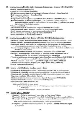 25
4.8 - Inserir, Apagar, Dividir, Unir, Numerar, Compactar e Separar COMPASSOS:
- Inserir: Home/Bars/Add (opções)
- Apagar: selecionar – Home/Bars/Delete
- Dividir um compasso a partir de uma nota selecionada: selecionar – Home/Bars/Split
- Unir compassos: selecionar – Home/Bars/Join
- Numerar: Text/Numering
- Compactar compassos de pausa: Layout/Breaks/Show Multirest ou Ctrl/Shift+M (ativa e desativa)
- Separar compassos ou dividir sistemas para CODA: selecionar a barra de compasso e
Layout/Breaks/Split System – p/ mudar a distância ou cancelar (INSPECTOR/Bars/Gap before
bar) e inserir o nº da distância desejada
* Outras possibilidades:
- Alterar a formatação da numeração dos compassos: Ctrl/Shift+E/bar number
- Apagar compassos: Shift+Clique no 1º compasso e no último compasso/Ctrl+Delete
- Inserir mais que um compasso ou inserir compassos irregulares: Alt+B
- Inserir um compasso em qualquer lugar da música: Ctrl/Shift+B
- Inserir um compasso no final da música: Ctrl+B
4.9 - Inserir, Apagar, Inverter, Trocar e Ocultar PAUTAS/Instrumentos:
- Inserir ou Apagar: Home/Instruments/Add or Remove (I) – selecionar o instrumento e deletar
- Inserir uma nova pauta a um mesmo instrumento: idem – clicar no instrumento/Extra staff
- Inserir uma pequena pauta inteira ou trecho acima ou abaixo da pauta de um instrumento:
selecionar a pauta, o compasso ou o trecho/Create/Other/Ossia Staff/Ossia Above ou Below
- Inserir uma pequena pauta em um trecho da música: selecionar – Home/Ossia Staff (Above ou
Below) cria acima ou abaixo
- Diminuir o tamanho da pauta: (I) – selecionar o instrumento – clicar em small Staff
- Inverter a posição da pauta (instrumento) na partitura: Home/Instruments/Add or
Remove ou digitar (I) – selecionar o instrumento e mover – up ou down
- Trocar ou substituir um instrumento pelo outro: Home/Instruments/Change (Ctrl/Alt/Shift+I)
– definir o novo instrumento, dar OK e clicar no início da pauta ou no locar desejado
- Ocultar: selecionar a pauta vazia – Layout/Hide Empty Staves (Ctrl/Alt/Shift+H)
- Mostrar: selecionar a pauta – Layout/Show Empty Staves (Ctrl/Alt/Shift+S)
- Editar: Home/Instruments (seta)
4.10 - Inserir LIGADURAS e Sinal de cresc. e dim.:
- Ligaduras de prolongação: selecionar a primeira nota e digitar ENTER no teclado numérico
- Ligaduras de expressão: selecionar a primeira nota e digitar S ou na posição invertida Shift+S
- Ligaduras não vinculadas às notas: digitar S ou Shift+S (invertido) e expandir com o mouse
- Ligaduras com linhas diferenciadas: digitar L
- Sinal do crescendo: selecionar a primeira nota e digitar H (formatar em INSPECTOR)
- Sinal do diminuindo: selecionar a primeira nota e Shift+H (idem)
- Procedimento GERAL: Notation/Lines
Obs.: para EXPANDIR os sinais; opções:
1) após a sua edição, dar toques na tecla espaço para avançar nota por nota e para retornar
Shift/espaço
2) basta clicar na extremidade e arrastar com o mouse.
4.11 - Inserir QUIÁLTERAS:
- Maneira (1): Digitar ou selecionar a 1ª nota e clicar em Note Imput/Triplets
- Maneira (2): Digitar ou selecionar a 1ª nota e Ctrl+nº de divisões desejadas no teclado alfabético;
- Maneira (3): Create/Tuplet - fazer a configuração desejada, dar OK e clicar sobre a nota.
Obs.: digitar R para repetir o ritmo até preencher o grupo de notas desejadas.
- Configurar a Quiáltera: selecionar o compasso ou a quiáltera – INSPECTOR/Notes Tuplets
(Ctrl/Shift+I)
 
