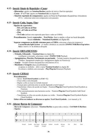 26
4.12 - Inserir Sinais de Repetição e Casas:
- Ritornelos: opções em Notation/Barline (opções de início e final da repetição)
- Casas - 1ª e 2ª vez: opções em Notation/Line (ou digitar L)
- Sinal de repetição de compasso(s): opções em Painel de Propriedades (Kayped)/Jazz Articulations
(F11) – selecionar antes o(s) compasso(s) com pausa(s).
4.13 - Inserir Coda, Segno, Fine:
Opções de expressões:
- D.S. al Coda ou al Fine
- D.C. al Coda ou al Fine
- Fine
- To Coda (utilizar esta expressão para fazer o salto ao CODA)
Procedimentos: Inserir expressões – Text/Styles, fazer a opção e clicar no local desejado.
Inserir símbolos – Notations/Symbols (ou digitar Z)
Separar compassos ou dividir sistemas para o CODA: selecionar a barra de compasso e
Layout/Breaks/Split System – p/ mudar a distância ou cancelar (INSPECTOR/Bars/Gap before
bar) e inserir o nº da distância desejada
4.14 - Inserir ORNAMENTOS:
- Trinado, Glissando – Notation/Lines (ou digitar L)
(configurar a execução: selecionar o sinal - INSPECTOR/Playback
- Apoggiaturas, Floreios, Portamento ou portando – Teclado numério (keypad)/more notes (F8)
(Atalhos: Apoggiatura simples (;) e Apoggiaturas duplas ou Floreios (.)
- Arpejo – Teclado numério (keypad)/Jazz articulations (F11)
- Mordente e Grupeto (duas possibilidades):
a) apenas os símbolos – abrir o menu Notation/Symbol (ou digitar Z)
b) colocar o símbolo com execução – Play/Plug-ins/Ornament Playback
4.15 - Inserir CIFRAS
Procedimentos:
- Ativar: Text/Chord Symbol (ou Ctrl + K)
- Clicar sobre a nota desejada
- Digitar a cifra ou tocar no teclado musical
- Avançar para a próxima nota ou acorde digitando a tecla“espaço”
- Transformar o baixo do acorde em fração – Notation/Plug-ins/Chord Symbols/Chord Symbols as
Fractions
- Cifrar automaticamente uma harmonia escrita – Notation/Plug-ins/Chord Symbols/Add Chord
Symbols
- Transformar as cifras em acordes de piano ou violão – Notation/Plug-ins/Chord Symbols/Realize
Chord Symbols
Editar cifras ou conhecer as diversas as opções: Text/Chord Symbols... (ver manual, p. 8)
4.16 - Alterar Barras de Compassos:
- Barra de Compasso: selecionar - Notation/Barline ou para toda a música - Ctrl/Shift+E/Barlines
- Opções:
 