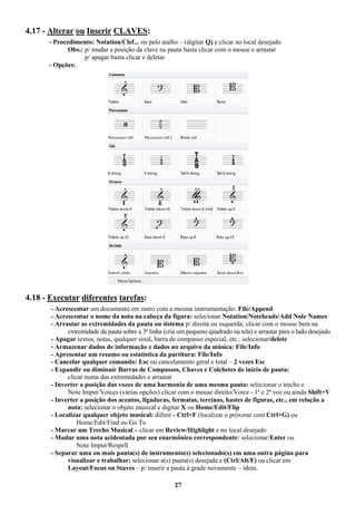 27
4.17 - Alterar ou Inserir CLAVES:
- Procedimento: Notation/Clef... ou pelo atalho – (digitar Q) e clicar no local desejado
Obs.: p/ mudar a posição da clave na pauta basta clicar com o mouse e arrastar
p/ apagar basta clicar e deletar
- Opções:
4.18 - Executar diferentes tarefas:
- Acrescentar um documento em outro com a mesma instrumentação: File/Append
- Acrescentar o nome da nota na cabeça da figura: selecionar Notation/Noteheads/Add Note Names
- Arrastar as extremidades da pauta ou sistema p/ direita ou esquerda: clicar com o mouse bem na
extremidade da pauta sobre a 3ª linha (cria um pequeno quadrado na tela) e arrastar para o lado desejado
- Apagar textos, notas, qualquer sinal, barra de compasso especial, etc.: selecionar/delete
- Armazenar dados de informação e dados no arquivo da música: File/Info
- Apresentar um resumo ou estatística da partitura: File/Info
- Cancelar qualquer comando: Esc ou cancelamento geral e total – 2 vezes Esc
- Expandir ou diminuir Barras de Compassos, Chaves e Colchetes de início de pauta:
clicar numa das extremidades e arrastar
- Inverter a posição das vozes de uma harmonia de uma mesma pauta: selecionar o trecho e
Note Imput/Voices (várias opções) clicar com o mouse direito/Voice - 1ª e 2ª voz ou ainda Shift+V
- Inverter a posição dos acentos, ligaduras, fermatas, tercinas, hastes de figuras, etc., em relação a
nota: selecionar o objeto musical e digitar X ou Home/Edit/Flip
- Localizar qualquer objeto musical: difinir - Ctrl+F (localizar o próximo com Ctrl+G) ou
Home/Edit/Find ou Go To
- Marcar um Trecho Musical – clicar em Review/Highlight e no local desejado
- Mudar uma nota acidentada por seu enarmônico correspondente: selecionar/Enter ou
Note Imput/Respell
- Separar uma ou mais pauta(s) de instrumento(s) selecionado(s) em uma outra página para
visualizar e trabalhar: selecionar a(s) pauta(s) desejada e (Ctrl/Alt/F) ou clicar em
Layout/Focus on Staves – p/ inserir a pauta à grade novamente – idem.
 