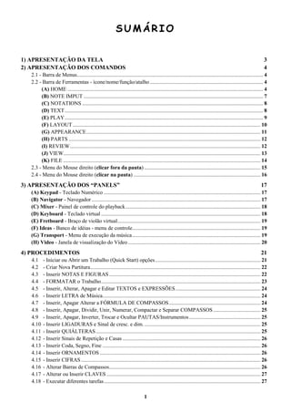 1
SUMÁRIO
1) APRESENTAÇÃO DA TELA 3
2) APRESENTAÇÃO DOS COMANDOS 4
2.1 - Barra de Menus.......................................................................................................................................... 4
2.2 - Barra de Ferramentas - ícone/nome/função/atalho.................................................................................... 4
(A) HOME ................................................................................................................................................. 4
(B) NOTE IMPUT ..................................................................................................................................... 7
(C) NOTATIONS ...................................................................................................................................... 8
(D) TEXT................................................................................................................................................... 8
(E) PLAY................................................................................................................................................... 9
(F) LAYOUT ........................................................................................................................................... 10
(G) APPEARANCE................................................................................................................................. 11
(H) PARTS .............................................................................................................................................. 12
(I) REVIEW............................................................................................................................................. 12
(J) VIEW.................................................................................................................................................. 13
(K) FILE .................................................................................................................................................. 14
2.3 - Menu do Mouse direito (clicar fora da pauta) ...................................................................................... 15
2.4 - Menu do Mouse direito (clicar na pauta) .............................................................................................. 16
3) APRESENTAÇÃO DOS “PANELS” 17
(A) Keypad - Teclado Numérico .................................................................................................................... 17
(B) Navigator - Navegador ............................................................................................................................. 17
(C) Mixer - Painel de controle do playback.................................................................................................... 18
(D) Keyboard - Teclado virtual ...................................................................................................................... 18
(E) Fretboard - Braço de violão virtual.......................................................................................................... 19
(F) Ideas - Banco de idéias - menu de controle............................................................................................... 19
(G) Transport - Menu de execução da música............................................................................................... 19
(H) Video - Janela de visualização do Vídeo .................................................................................................. 20
4) PROCEDIMENTOS 21
4.1 - Iniciar ou Abrir um Trabalho (Quick Start) opções.............................................................................. 21
4.2 - Criar Nova Partitura.............................................................................................................................. 22
4.3 - Inserir NOTAS E FIGURAS ................................................................................................................ 22
4.4 - FORMATAR o Trabalho...................................................................................................................... 23
4.5 - Inserir, Alterar, Apagar e Editar TEXTOS e EXPRESSÕES............................................................... 24
4.6 - Inserir LETRA de Música..................................................................................................................... 24
4.7 - Inserir, Apagar Alterar a FÓRMULA DE COMPASSOS.................................................................... 24
4.8 - Inserir, Apagar, Dividir, Unir, Numerar, Compactar e Separar COMPASSOS................................... 25
4.9 - Inserir, Apagar, Inverter, Trocar e Ocultar PAUTAS/Instrumentos..................................................... 25
4.10 - Inserir LIGADURAS e Sinal de cresc. e dim. ...................................................................................... 25
4.11 - Inserir QUIÁLTERAS.......................................................................................................................... 25
4.12 - Inserir Sinais de Repetição e Casas ...................................................................................................... 26
4.13 - Inserir Coda, Segno, Fine ..................................................................................................................... 26
4.14 - Inserir ORNAMENTOS ....................................................................................................................... 26
4.15 - Inserir CIFRAS..................................................................................................................................... 26
4.16 - Alterar Barras de Compassos................................................................................................................ 26
4.17 - Alterar ou Inserir CLAVES .................................................................................................................. 27
4.18 - Executar diferentes tarefas.................................................................................................................... 27
 