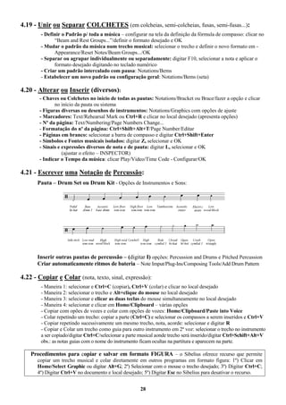 28
4.19 - Unir ou Separar COLCHETES (em colcheias, semi-colcheias, fusas, semi-fusas...):
- Definir o Padrão p/ toda a música – configurar na tela da definição da fórmula de compasso: clicar no
“Beam and Rest Groups...”/definir o formato desejado e OK
- Mudar o padrão da música num trecho musical: selecionar o trecho e definir o novo formato em -
Appearance/Reset Notes/Beam Groups.../OK
- Separar ou agrupar individualmente ou separadamente: digitar F10, selecionar a nota e aplicar o
formato desejado digitando no teclado numérico
- Criar um padrão intercalado com pausa: Notations/Bems
- Estabelecer um novo padrão ou configuração geral: Notations/Bems (seta)
4.20 - Alterar ou Inserir (diversos):
- Chaves ou Colchetes no início de todas as pautas: Notations/Bracket ou Brace/fazer a opção e clicar
no início da pauta ou sistema
- Figuras diversas ou desenhos de instrumentos: Notations/Graphics com opções de ajuste
- Marcadores: Text/Rehearsal Mark ou Ctrl+R e clicar no local desejado (apresenta opções)
- Nº da página: Text/Numbering/Page Numbers Change...
- Formatação do nº da página: Ctrl+Shift+Alt+T/Page Number/Editar
- Páginas em branco: selecionar a barra de compasso e digitar Ctrl+Shift+Enter
- Símbolos e Fontes musicais isolados: digitar Z, selecionar e OK
- Sinais e expressões diversos de nota e de pauta: digitar L, selecionar e OK
(ajustar o efeito – INSPECTOR)
- Indicar o Tempo da música: clicar Play/Video/Time Code - Configurar/OK
4.21 - Escrever uma Notação de Percussão:
Pauta – Drum Set ou Drum Kit - Opções de Instrumentos e Sons:
Inserir outras pautas de percussão – (digitar I) opções: Percussion and Drums e Pitched Percussion
Criar automaticamente ritmos de bateria – Note Imput/Plug-Ins/Composing Tools/Add Drum Pattern
4.22 - Copiar e Colar (nota, texto, sinal, expressão):
- Maneira 1: selecionar e Ctrl+C (copiar), Ctrl+V (colar) e clicar no local desejado
- Maneira 2: selecionar o trecho e Alt+clique do mouse no local desejado
- Maneira 3: selecionar e clicar as duas teclas do mouse simultaneamente no local desejado
- Maneira 4: selecionar e clicar em Home/Clipboard – várias opções
- Copiar com opões de vozes e colar com opções de vozes: Home/Clipboard/Paste into Voice
- Colar repetindo um trecho: copiar a parte (Ctrl+C) e selecionar os compassos a serem inseridos e Ctrl+V
- Copiar repetindo sucessivamente um mesmo trecho, nota, acorde: selecionar e digitar R
- Copiar e Colar um trecho como guia para outro instrumento em 2ª voz: selecionar o trecho no instrumento
a ser copiado/digitar Ctrl+C/selecionar a parte musical aonde trecho será inserido/digitar Ctrl+Schift+Alt+V
obs.: as notas guias com o nome do instrumento ficam ocultas na partitura e aparecem na parte.
Procedimentos para copiar e salvar em formato FIGURA – o Sibelius oferece recurso que permite
copiar um trecho musical e colar diretamente em outros programas em formato figura: 1º) Clicar em
Home/Select Graphic ou digitar Alt+G; 2º) Selecionar com o mouse o trecho desejado; 3º) Digitar Ctrl+C;
4º) Digitar Ctrl+V no documento e local desejado; 5º) Digitar Esc no Sibelius para desativar o recurso.
 