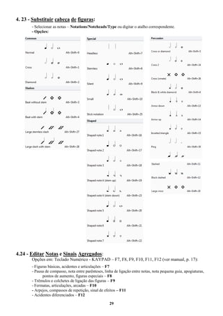 29
4. 23 - Substituir cabeça de figuras:
- Selecionar as notas – Notations/Noteheads/Type ou digitar o atalho correspondente.
- Opções:
4.24 - Editar Notas e Sinais Agregados:
Opções em: Teclado Numérico - KAYPAD – F7, F8, F9, F10, F11, F12 (ver manual, p. 17):
- Figuras básicas, acidentes e articulações – F7
- Pausa de compasso, nota entre parênteses, linha de ligação entre notas, nota pequena guia, apogiaturas,
pontos de aumento, figuras especiais – F8
- Trêmulos e colchetes de ligação das figuras – F9
- Fermatas, articulações, arcadas – F10
- Arpejos, compassos de repetição, sinal de efeitos – F11
- Acidentes diferenciados – F12
 