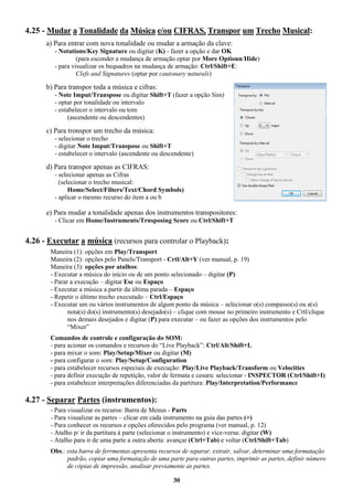 30
4.25 - Mudar a Tonalidade da Música e/ou CIFRAS, Transpor um Trecho Musical:
a) Para entrar com nova tonalidade ou mudar a armação da clave:
- Notations/Key Signature ou digitar (K) - fazer a opção e dar OK
(para esconder a mudança de armação optar por More Optionn/Hide)
- para visualizar os bequadros na mudança de armação: Ctrl/Shift+E:
Clefs and Signatures (optar por cautonary naturals)
b) Para transpor toda a música e cifras:
- Note Imput/Transpose ou digitar Shift+T (fazer a opção Sim)
- optar por tonalidade ou intervalo
- estabelecer o intervalo ou tom
(ascendente ou descendentes)
c) Para tronspor um trecho da música:
- selecionar o trecho
- digitar Note Imput/Transpose ou Shift+T
- estabelecer o intervalo (ascendente ou descendente)
d) Para transpor apenas as CIFRAS:
- selecionar apenas as Cifras
(selecionar o trecho musical:
Home/Select/Filters/Text/Chord Symbols)
- aplicar o mesmo recurso do item a ou b
e) Para mudar a tonalidade apenas dos instrumentos transpositores:
- Clicar em Home/Instruments/Trnsposing Score ou Ctrl/Shift+T
4.26 - Executar a música (recursos para controlar o Playback):
Maneira (1): opções em Play/Transport
Maneira (2): opções pelo Panels/Transport - Crtl/Alt+Y (ver manual, p. 19)
Maneira (3): opções por atalhos:
- Executar a música do início ou de um ponto selecionado – digitar (P)
- Parar a execução – digitar Esc ou Espaço
- Executar a música a partir da última parada – Espaço
- Repetir o último trecho executado – Ctrl/Espaço
- Executar um ou vários instrumentos de algum ponto da música – selecionar o(s) compasso(s) ou a(s)
nota(s) do(s) instrumento(s) desejado(s) – clique com mouse no primeiro instrumento e Crtl/clique
nos demais desejados e digitar (P) para executar – ou fazer as opções dos instrumentos pelo
“Mixer”
Comandos de controle e configuração do SOM:
- para acionar os comandos e recursos do “Live Playback”: Ctrl/Alt/Shift+L
- para mixar o som: Play/Setup/Mixer ou digitar (M)
- para configurar o som: Play/Setup/Configuration
- para estabelecer recursos especiais de execução: Play/Live Playback/Transform ou Velocities
- para definir execução de repetição, valor de fermata e cesura: selecionar - INSPECTOR (Ctrl/Shift+I)
- para estabelecer interpretações diferenciadas da partitura: Play/Interpretation/Performance
4.27 - Separar Partes (instrumentos):
- Para visualizar os recuros: Barra de Menus - Parts
- Para visualizar as partes – clicar em cada instrumento na guia das partes (+)
- Para conhecer os recursos e opções oferecidos pelo programa (ver manual, p. 12)
- Atalho p/ ir da partitura à parte (selecionar o instrumento) e vice-versa: digitar (W)
- Atalho para ir de uma parte a outra aberta: avançar (Ctrl+Tab) e voltar (Ctrl/Shift+Tab)
Obs.: esta barra de ferrmentas apresenta recursos de separar, extrair, salvar, determinar uma formatação
padrão, copiar uma formatação de uma parte para outras partes, imprimir as partes, definir número
de cópias de impressão, analisar previamente as partes.
 