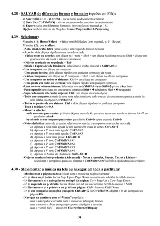 31
4.28 - SALVAR de diferentes formas e formatos (opções em File):
a) Save: SIBELIUS 7 (Ctrl+S) – dar o nome ao documento e Salvar
b) Save Us: (Ctrl/Shift+S) – salvar um mesmo documento com outro nome
d) Export: salva em diferentes formatos: (ver opções no manual, p. 14).
Opções também através do Plug-Ins: Home/Plug-Ins/Batch Processing
4.29 - Selecionar:
Maneira (1): Home/Select – várias possibilidades (ver manual, p. 5 - Select)
Maneira (2): por atalhos:
- Nota, sinal, texto, letra (uma sílaba): um clique do mouse no local
- Acorde: dois cliques rápidos numa nota do acorde
- Várias notas ou acordes: um clique na 1ª nota + Shift + um clique na última nota ou Shift + clique um
pouco acima da pauta e arraste com mouse
- Objetos musicais em sequência – Tab
- Sinais e Expressões de Dinâmica: selecionar o trecho musical e Shift/Alt+D
- Um compasso: um clique no compasso
- Uma pauta inteira: dois cliques rápidos em qualquer compasso da pauta
- Vários compassos: um clique no 1º compasso + Shift + um clique no último compasso
- Um compasso em todos os sistemas: Ctrl + um clique no compasso
- Uma pauta em todos os sistemas: três cliques rápidos em qualquer compasso
- Uma nota em todos os sistemas: Selecionar uma nota/Shift/Alt+A ou Shift+ p/ cima e  p/ baixo
- Para expandir: um clique em uma nota ou compasso/Shift +  (direita) ou Shift +  (esquerda)
- Separadamente diferentes objetos: Ctrl+ um clique em cada objeto
- Todo um compasso a partir de uma nota selecionada ou todo o texto de uma mesma pauta a partir de
uma sílaba ou objeto: Ctrl/Shift+A
- Todas as pautas de um sistema: Ctrl + dois cliques rápidos em qualquer compasso
- Toda a música: Ctrl+A
- Mover a seleção:
a) de uma nota para a outra: p/ direita , para esquerda , para cima no mesmo acorde ou sistema Alt+ ou
para baixo Alt+
b) saltando de um compasso para outro: para direita Ctrl+ e para esquerda Ctrl+
- Notas definidas (antes de executar selecionar o acorde, o compasso ou o trecho musical):
a) Apenas a nota mais aguda de um acorde em todas as vozes: Ctrl/Alt+1
b) Apenas a 2ª nota mais aguda: Ctrl/Alt+2
c) Apenas a 3ª nota mais aguda: Ctrl/Alt+3
d) Apenas a nota mais grave: Ctrl/Alt+B
e) Apenas a 1ª voz: Ctrl/Shift/Alt+1
f) Apenas a 2ª voz: Ctrl/Shift/Alt+2
g) Apenas a 3ª voz: Ctrl/Shift/Alt+3
h) Apenas a 4ª voz: Ctrl/Shift/Alt+4
i) Apenas os Sinais de Dinâmica: Shift /Alt+D
- Objetos musicais independentes (Advanced) – Notas e Acordes, Pausas, Textos e Linhas –
selecionar o compasso, pauta ou sistema e Ctrl/Shift/Alt+F/definir a opção desejada e Select
4.30 - Movimentar a música na tela ou navegar em toda a partitura:
- Movimentar a página na tela: clicar com o mouse na página e arrastar
- Ir p/ cima ou p/ baixo: teclas Page Up ou Page Down ou ainda usar o botão Scroll do mouse
- Ir diretamente p/ o cabeçalho ou rodapé da página: Ctrl+ Page Up e Ctro+Page Down
- Ir p/ esquerda ou p/ direita: teclas Home ou End ou usar o botão Scroll do mouse + Shift
- Ir diretamente p/ a primeira ou p/ última página: Ctrl+Home ou Ctrl+Down
- Ir p/ um compasso ou página qualquer: Ctrl/Alt+G ou Ctrl/Shift+G/digitar o nº do compasso ou
página/OK
- Navegar na partitura com o “Mouse” (opções):
usar o navegador e arrastar com o mouse no retângulo branco
usar o mouse e clicar em qualquer ponto da página e arrastar
usar o “scroll bars” – ativar em File/Preference/Display
 