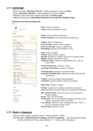 34
4.37 - IMPRIMIR:
- Partitura (Grade): File/Print (Ctrl+P) – definir parâmetros e clicar em Print
- Partes: Parts/Print All Parts – definir parâmetros e clicar em Print
- Múltiplas Cópias das Partes: definir quantidade em Parts/Copies
- Múltiplos documentos: Home/Plug-ins/Batch Processing/Print Multiple Copies
Parâmetros do Menu de Impressão:
Print: clicar para imprimir
Copies: definir quantidade de cópias
Printer: definir opções de impressora
Printer Properties: abrir propriedades da impresssora
Settings: definir configurações
Print All Pages: imprimir todas as páginas
Print Current Page: imprimir a página atual
Print Range: imprimir cópias páginas avulsas
Pages: definir as páginas
Normal: imprimir todas as páginas
Spreads: Imprimir de 2 páginas consecutivas na mesma folha
Booklet: imprimir em formato caderno
2 Pages Per Shett: imprimir de duas páginas, lado a lado, na
mesma folha
Portrait Orientation: orientação - retrato
Landscape Orientation: orientação - paisagem
Print One Sided: imprimir em um lado da folha
Manually Print Both Sides: imprimir em ambos lados da folha
manualmente
Collated: imprimir múltiplas cópias agrupadas
Uncollated: imprimir múltiplas cópias não agrupadas
Page Setup: configurar a página
Fit Page: assinalar para modificar o tamanho da impressão
Scale: determinar a escala de redução ou ampliação da imperssão
Date and time footer: inserir hora, data e nome do arquivo o
rodapé da página
Border: criar uma lina de borda
Crop marks: criar, na extremidade da página, uma linha de corte
quando a impressão é menor que a folha
View options: imprimir os itens assinalados no menu “View” e
que são visualizados apenas na tela
Print in color: imprimir colorido
4.38 - Mudar a Linguagem:
- Opções: inglês, alemão, espanhol, francês, italiano, japonês e chinês
- Procedimentos: File/Preferences/Language (ou Ctrl+,/Language) – optar pela língua desejada;
dar OK; Dar OK em “Please restart Sibelius 7...”; fechar e abrir o programa.
 