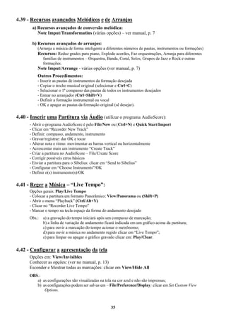 35
4.39 - Recursos avançados Melódicos e de Arranjos
a) Recursos avançados de conversão melódica:
Note Imput/Transformatins (várias opções) – ver manual, p. 7
b) Recursos avançados de arranjos:
(Arranja a música de forma inteligente a diferentes números de pautas, instrumentos ou formações)
Recursos: Reduz grades para piano, Explode acordes, Faz orquestrações, Arranja para diferentes
famílias de instrumentos – Orquestra, Banda, Coral, Solos, Grupos de Jazz e Rock e outras
formações.
Note Imput/Arrange - várias opções (ver manual, p. 7)
Outros Procedimentos:
- Inserir as pautas de instrumentos da formação desejada
- Copiar o trecho musical original (selecionar e Ctrl+C)
- Selecionar o 1º compasso das pautas de todos os instrumentos desejados
- Entrar no arranjador (Ctrl+Shift+V)
- Definir a formação instrumental ou vocal
- OK e apagar as pautas da formação original (sê desejar).
4.40 - Inserir uma Partitura via Áudio (utilizar o programa AudioScore):
- Abrir o programa AudioScore é pelo File/New ou (Ctrl+N) e Quick Start/Import
- Clicar em “Recorder New Track”
- Definir: compasso, andamento, instrumento
- Gravar/registrar: dar OK e tocar
- Alterar nota e ritmo: movimentar as barras vertical ou horizontalmente
- Acrescentar mais um instrumento “Create Track”
- Criar a partitura no AudioScore – File/Create Score
- Corrigir possíveis erros básicos
- Enviar a partitura para o Sibelius: clicar em “Send to Sibelius”
- Configurar em “Choose Instruments”/OK
- Definir o(s) instrumento(s)/OK
4.41 - Reger a Música – “Live Tempo”:
Opções gerais: Play/Live Tempo
- Colocar a partitura em formato Panorâmico: View/Panorama ou (Shift+P)
- Abrir o menu “Playback” (Ctrl/Alt+Y)
- Clicar no “Recorder Live Tempo”
- Marcar o tempo na tecla espaço da forma do andamento desejado
Obs.: a) a gravação do tempo iniciará após um compasso de marcação;
b) a linha de variação de andamento ficará indicada em um gráfico acima da partitura;
c) para ouvir a marcação do tempo acionar o metrônomo;
d) para ouvir a música no andamento regido clicar em “Live Tempo”;
e) para limpar ou apagar o gráfico gravado clicar em: Play/Clear.
4.42 - Configurar a apresentação da tela
Opções em: View/Invisibles
Conhecer as opções: (ver no manual, p. 13)
Esconder e Mostrar todas as marcações: clicar em View/Hide All
OBS.:
a) as configurações são visualizadas na tela na cor azul e não são impressas;
b) as configurações podem ser salvas em – File/Preference/Display: clicar em Set Custom View
Options.
 