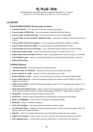 36
5) PLUG-INS
Ferramentas que executam funções especiais e específicas (127 opções)
(Selecione o trecho musical antes de utilizar o recurso do plug-ins)
(A) HOME
BATCH PROCESSING (Processando em Série):
 Calculate Statistics – faz e apresenta uma análise estatística da partitura
 Convert Folder of MIDI Files – cria um documento convertido de Midi p/ Sibelius
 Convert Folder of MusicXML Files – cria um documento convertido de MusicXML
 Convert Folder of Scores to Earlier Sibeliuis Version – exporta para o Sibelius 6 documentos de outras
versões
 Convert Folder of Scores to Graphics – cria um documento convertido de Graphics p/ Sibelius
 Convert Folder of Scores to MIDI – cria um documento convertido de Midi p/ Sibelius
 Convert Folder of Scores to Web Pages – salva o documento aberto Sibelius em Scorch Web Page
 Export Each Staff as Audio – exporta cada pauta para um arquivo em audio (format wav)
 Import House Style into Folder of Scores – aplica o estilo padrão (house style) aos arquivos executados
 Print Multiple Copies – imprime as partituras desejadas de uma pasta (definir quantidade e músicas)
 Rehearsal Recording –
OTHER (Outros):
 Add Harp Pedaling – acrescenta diagrama de pedal para harpa
 Add Note Names To Noteheads – acrescenta o nome das notas na cabeça das figuras
 Export Selection As Audio – exportar o trecho da selecionado como Audio
 Export Selection As Score – exportar o techo selecionado da partitura como arquivo independente
 Groovy Music Mark-up – acrescenta anotações na partitura ao importar arquivos MIDI do “Groovy
Jungle, City ou Music”
 Make Layout Uniform – define uma formatação padrão na música (nº de compassos por sistema e nº de
sistemas por página)
 Make Piano Four Hands Layout – separa as pautas de uma peça de piano para 4 mãos em duas páginas
(parte esquerda e direita). Depois de escrita a música digitar Ctrl/Shift+L e depois aplicar o plug-in
 Merge Bars – modifica as barras de compassos selecionados
 Preferences – permite o ajuste de preferências das configurações dos plug-ins já executados
 Remove All Highlights – remove todas as marcações ou destaques de pauta
 Resize Bar – ajusta o tamanho do compasso
 Scales and Arpeggios – cria várias opções de inserção de escalas e arpejos
 Set Metronome Mark – estabelece a marca metronômica após 12 toques do mouse no espaço “Here” em
qualquer ponto selecionado da música
 Split Bar – divide um compasso deslocando a nota selecionada em diante para outro sistema
 Suggest Cue Locations – sugere o local, em escrita vermelha, da inserção de notas guias (cue notes)
 Tidy Appended Score – esconde objetos musicais, deleta textos e restaura barras de compassos.
 