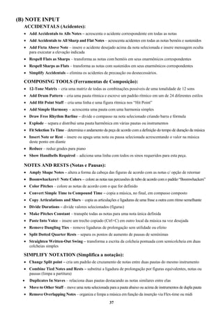37
(B) NOTE INPUT
ACCIDENTALS (Acidentes):
 Add Accidentals to Alls Notes – acrescenta o acidente correspondente em todas as notas
 Add Accidentals to All Sharp and Flat Notes – acrescenta acidentes em todas as notas bemóis e sustenidos
 Add Ficta Above Note – insere o acidente desejado acima da nota selecionada e insere mensagem oculta
para executar a elevação indicada
 Respell Flats as Sharps – transforma as notas com bemóis em seus enarmônicos correspondentes
 Respell Sharps as Flats – transforma as notas com sustenidos em seus enarmônicos correspondentes
 Simplify Accidentals – elimina os acidentes de precaução ou desnecessários.
COMPOSING TOOLS (Ferramentas de Composição):
 12-Tone Matrix – cria uma matriz de todas as combinações possíveis de uma tonalidade de 12 sons
 Add Drum Pattern – cria uma pauta rítmica e escreve um padrão rítmico em um de 24 diferentes estilos
 Add Hit Point Staff – cria uma linha e uma figura rítmica nos “Hit Point”
 Add Simple Harmony – acrescenta uma pauta com uma harmonia simples
 Draw Free Rhythm Barline – divide o compasso na nota selecionado criando barra e fórmula
 Explode – separa e distribui uma pauta harmônica em várias pautas ou instrumentos
 Fit Selection To Time – determina o andamento da peça de acordo com a definição do tempo de duração da música
 Insert Note or Rest – insere ou apaga uma nota ou pausa selecionada acrescentando o valor na música
deste ponto em diante
 Reduce – reduz grades para piano
 Show Handbells Required – adiciona uma linha com todos os sinos requeridos para esta peça.
NOTES AND RESTS (Notas e Pausas):
 Amply Shape Notes – altera a forma da cabeça das figuras de acordo com as notas c/ opção de retornar
 Boomwhackers® Note Colors – colore as notas nas percussões de tubo de acordo como padrão “Boomwhackers”
 Color Pitches – colore as notas de acordo com o que for definido
 Convert Simple Time to Compound Time – copia a música, no final, em compasso composto
 Copy Articulations and Slurs – copia as articulações e ligaduras de uma frase a outra com ritmo semelhante
 Divide Durations – divide valores selecionados (figuras)
 Make Pitches Constant – transpõe todas as notas para uma nota única definida
 Paste Into Voice – insere um trecho copiado (Ctrl+C) em outro local da música na voz desejada
 Remove Dangling Ties – remove ligaduras de prolongação sem utilidade ou efeito
 Split Dotted Quarter Rests – separa os pontos de aumento de pausas de semínimas
 Straighten Written-Out Swing – transforma a escrita da colcheia pontuada com semicolcheia em duas
colcheias simples
SIMPLIFY NOTATION (Simplifica a notação):
 Change Split point – cria um padrão de cruzamento de notas entre duas pautas do mesmo instrumento
 Combine Tied Notes and Rests – substitui a ligadura de prolongação por figuras equivalentes, notas ou
pausas (limpa a partitura)
 Duplicates In Staves – relaciona duas pautas destacando as notas similares entre elas
 Move to Other Staff – move uma nota selecionada para a pauta abaixo ou acima de instrumentos de dupla pauta
 Remove Overlapping Notes – organiza e limpa a música em função da inserção via Flex-time ou midi
 