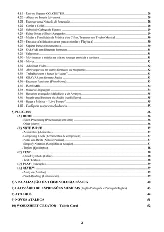 2
4.19 - Unir ou Separar COLCHETES............................................................................................................. 28
4.20 - Alterar ou Inserir (diversos).................................................................................................................. 28
4.21 - Escrever uma Notação de Percussão..................................................................................................... 28
4.22 - Copiar e Colar....................................................................................................................................... 28
4.23 - Substituir Cabeça de Figuras ................................................................................................................ 29
4.24 - Editar Notas e Sinais Agregados........................................................................................................... 29
4.25 - Mudar a Tonalidade da Música e/ou Cifras, Transpor um Trecho Musical ......................................... 30
4.26 - Executar a Música (recursos para controlar o Playback)...................................................................... 30
4.27 - Separar Partes (instumentos)................................................................................................................. 30
4.28 - SALVAR em diferentes formatos......................................................................................................... 31
4.29 - Selecionar.............................................................................................................................................. 31
4.30 - Movimentar a música na tela ou navegar em toda a partitura .............................................................. 31
4.31 - Mover.................................................................................................................................................... 32
4.32 - Adicionar Vídeo.................................................................................................................................... 32
4.33 - Abrir arquivos em outros formatos ou programas ................................................................................ 32
4.34 - Trabalhar com o banco de “Ideas”........................................................................................................ 33
4.35 - GRAVAR em formato Áudio............................................................................................................... 33
4.36 - Escanear Partituras (PhotoScore):......................................................................................................... 33
4.37 - IMPRIMIR............................................................................................................................................ 34
4.38 - Mudar a Linguagem .............................................................................................................................. 34
4.39 - Recursos avançados Melódicos e de Arranjos...................................................................................... 35
4.40 - Inserir uma Partitura via Áudio (AudioScore)...................................................................................... 35
4.41 - Reger a Música – “Live Tempo” .......................................................................................................... 35
4.42 - Configurar a apresentação da tela......................................................................................................... 35
5) PLUG-INS 36
(A) HOME ...................................................................................................................................................... 36
- Batch Processing (Processando em série) ................................................................................................ 36
- Other (outros) ........................................................................................................................................... 36
(B) NOTE IMPUT ......................................................................................................................................... 37
- Accidentals (Acidentes)............................................................................................................................ 37
- Composing Tools (Ferramentas de composição) ..................................................................................... 37
- Notes and Rests (Notas e Pausas)............................................................................................................. 37
- Simplify Notation (Simplifica a notação)................................................................................................. 37
- Tuplets (Quiálteras).................................................................................................................................. 38
(C) TEXT........................................................................................................................................................ 38
- Chord Symbols (Cifras)............................................................................................................................ 38
- Text (Textos)............................................................................................................................................ 38
(D) PLAY (Execução)..................................................................................................................................... 39
(E) REVIEW .................................................................................................................................................. 39
- Analysis (Análise) .................................................................................................................................... 39
- Proof-Reading (Leitura-teste)................................................................................................................... 39
6) VISUALIZAÇÃO DA TERMINOLOGIA BÁSICA 40
7) GLOSSÁRIO DE EXPRESSÕES MUSICAIS (Inglês/Português e Português/Inglês) 43
8) ATALHOS 44
9) NOVOS ATALHOS 51
10) WORKSHEET CREATOR – Tabela Geral 52
 