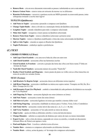38
 Remove Rests – cria um novo documento removendo as pausas e substituindo-as com a nota anterior
 Remove Unison Notes – remove notas em uníssono da mesma voz ou diferentes
 Renotate Performance – reescreve a partitura escrita em MIDI ajustando ou removendo pausas, notas
sobrepostas tornando a escrita mais legível
TUPLETS (Quiálteras):
 Add Notes to Tuplet – acrescenta e preenche o compasso com Quiáltera
 Change Tuplet Radio – altera a divisão ou a numeração rítmica da Quiáltera selecionada
 Lengthen Tuplet – estende a Quiáltera para todo o compasso selecionado
 Make Into Tuplet – reorganiza e insere pausas na Quiáltera selecionada
 Remove Notes from Tuplet – remove a Quiáltera (selecionar a primeira nota)
 Shorten Tuplets – remove a Quiáltera modificando o ritmo das notas selecionadas da Quiáltera
 Split or Join Tuples – emenda ou separa os Bracket das Quiálteras
 Tuplet Preferences – estabelece opções e preferências.
(C) TEXT
CHORD SYMBOLS (Cifras):
 Add Capo Chord Symbols – cria uma nova linha de cifras em outro tom
 Add Chord Symbols – acrescenta cifras nas harmonias escritas
 Chord Symbols As Fractions – converte a posição das letras das cifras com baixo numa 2ª linha em
formato de fração
 Nashville Chord Numbers –acrescenta número de acordes “Nashville”
 Realize Chord Symbols and Diagrams – insere pautas de piano ou violão com as cifras transcritas em
notas de acordes em variadas formas
TEXT (Textos):
 Add Brackets To Reprise Script – acrescenta chaves em diferentes textos (opções)
 Add Brass Fingering – acrescenta o dedilhado na música nos sopros metais: Trompete em Sib, Do, Re e
Mib e Trompa em Fa e Sib
 Add Dynamics From Live Playback – estabele a intensidade de cada parâmetro da dinâmica na execução
em “Live Playback”
 Add Fingering To Notes – acrescenta digitação nas notas (números ou letras)
 Add Note Names – acrescenta o nome das notas (letras)
 Add Slurs to Lyrics – acrescenta ligaduras em notas que mantêm a mesma sílaba vocal
 Add String Fingering – acrescenta o dedilhado na música para o Violino, Viola, Cello e Contrabaixo
 Add Tonic Sol-Fa – acrescenta o nome móvel das notas (d, r, m, f, s, l, t - #e, ba)
 Add Verse Numbers – acrescenta o nº de cada estrofe no início da música
 Align Lyrics – ajusta em linha as diferentes estrofes e versos da letra da música
 Change Dinamics – substitui as expressões de dinâmica por outros de mais ou menos intensidade
 Export Lyrics – salva a letra da música, separando em versos ou estrofes, e criando um documento
(formato Bloco de Notas) com apenas o texto
 Find and Replace Text – Localiza e substitui textos diversos
 Number Bars – enumera os compassos selecionados em diferentes formatos
 Number Beats – coloca, acima da pauta, o nº do tempo dos compassos selecionados
 