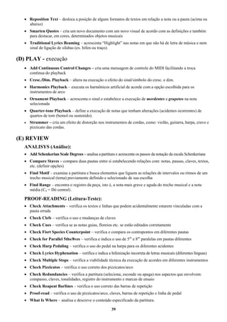 39
 Reposition Text – desloca a posição de alguns formatos de textos em relação a nota ou a pauta (acima ou
abaixo)
 Smarten Quotes – cria um novo documento com um novo visual de acordo com as definições e também
para destacar, em cores, determinados objetos musicais
 Traditional Lyrics Beaming – acrescenta “Highlight” nas notas em que não há de letra de música e nem
sinal de ligação de sílabas (ex. hífen ou traço).
(D) PLAY - execução
 Add Continuous Control Changes – cria uma mensagem de controle do MIDI facilitando a troca
contínua do playback
 Cresc./Dim. Playback – altera na execução o efeito do sinal/símbolo do cresc. e dim.
 Harmonics Playback – executa os harmônicos artificial de acorde com a opção escolhida para os
instrumentos de arco
 Ornament Playback – acrescenta o sinal e estabelece a execução de mordentes e grupetos na nota
selecionada
 Quarter-tone Playback – define a execução de notas que tenham alterações (acidentes ocorrentes) de
quartos de tom (bemol ou sustenido).
 Strummer – cria um efeito de distorção nos instrumentos de cordas, como: violão, guitarra, harpa, cravo e
pizzicato das cordas.
(E) REVIEW
ANALISYS (Análise):
 Add Schenkerian Scale Degrees – analisa a partitura e acrescenta os passos da notação da escala Schenkeriana
 Compare Staves – compara duas pautas entre si estabelecendo relações com: notas, pausas, claves, textos,
etc. (definir opções)
 Find Motif – examina a partitura e busca elementos que liguem as relações de intervalos ou ritmos de um
trecho musical (tema) previamente definido e selecionado de sua escolha
 Find Range – encontra o registro da peça, isto é, a nota mais grave e aguda do trecho musical e a nota
média (C4 = Dó central).
PROOF-READING (Leitura-Teste):
 Check Attachments – verifica os textos e linhas que podem acidentalmente estarem vinculadas com a
pauta errada
 Check Clefs – verifica o uso e mudanças de claves
 Check Cues – verifica se as notas guias, floreios etc. se estão editados corretamente
 Check Fisrt Species Counterpoint – verifica e compara os contrapontos em diferentes pautas
 Check for Parallel 5ths/8ves – verifica e indica o uso de 5as
e 8as
paralelas em pautas diferentes
 Check Harp Pedaling – verifica o uso do pedal na harpa para os diferentes acidentes
 Check Lyrics Hyphenation – verifica e indica a hifenização incorreta de letras musicais (diferentes línguas)
 Check Multiple Stops – verifica a viabilidade técnica da execução de acordes em diferentes instrumentos
 Check Pizzicatos – verifica o uso correto dos pizzicatos/arco
 Check Redundancies – verifica a partitura (seleciona, esconde ou apaga) nos aspectos que envolvem:
compasso, claves, tonalidades, registro do instrumento e marcas de ensaio
 Check Reapeat Barlines – verifica o uso correto das barras de repetição
 Proof-read – verifica o uso de pizzicatos/arco, claves, barras de repetição e linha de pedal
 What Is Where – analisa e descreve o conteúdo especificado da partitura.
 
