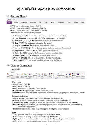 4
2) APRESENTAÇÃO DOS COMANDOS
2.1 - Barra de Menus:
SAVE - salva o document aberto (Ctrl+S)
UNDO - refaz as operações realizadas (Ctrl+Z)
REDO - desfaz as operações realizadas (Ctrl+Y)
(Seta) - apresenta histórico das operações
(A) Home (INÍCIO): opções de comandos básicos e iniciais da partitura
(B) Note Imput (ENTRADA DE NOTAS): opções de escrita musical
(C) Notations (NOTAÇÃO): opções de produção da escrita musical
(D) Text (TEXTO): opções de editoração dos textos;
(E) Play (REPRODUÇÃO): opções de execução - tocar
(F) Layout (DISPOSIÇÃO): opções de apresentação da partitura (formatação)
(G) Appearance (APRESENTAÇÃO): opções de editoração
(G) Parts (PARTES): opções de formatação e impressão das partes
(H) Review (REVISÃO): opções de análise e comentários
(I) View (VISUAL): opções de apresentação da tela - visualização
(J) File (ARQUIVO): opções de arquivo e de execução do Sibelius
2.2 - Barra de Ferramentas:
(A) HOME
Clipboard:
- Cut: recorta (Ctrl+X)
- Copy: copia (Ctrl+C)
- Paste: cola/insere (Ctrl+V) – várias opções
- Capture Idea: copia o trecho para o “banco de ideias”
- Select Graphic: recorta o trecho selecionado para inserir em outro programa como figura (Alt+G)
Instruments/Pautas:
- Add or Remove: acrescenta ou remove pautas de instrumentos (I)
- Change: substitui pautas de instrumentos – parcial ou total (Ctrl/Alt/Shift+I)
- Transposing Score: transpõe as pautas dos instrumentos transpositores (Ctrl/Shift+T)
- Ossia Staff (Above ou Below): acrescenta pequenas pautas auxiliares (acima ou abaixo) nos
compassos selecionados
- Instruments (clicar na Seta): apresenta opções de edição dos instrumentos
Bars:
- Add: apresenta opções de inserir compassos (Ctrl+B ou Alt+B)
- Delete: apaga o(s) compasso(s) selecionado(s) (Ctrl+delete)
- Split: quebra o compasso a partir da nota ou acorde selecionado para outro sistema
- Join: junta os compassos selecionados em um único compasso
 