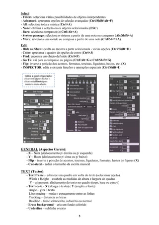 5
Select:
- Filters: seleciona várias possibilidades de objetos independentes
- Advanced: apresenta opções de seleção avançadas (Ctrl/Shift/Alt+F)
- All: seleciona toda a música (Ctrl+A)
- None: elimina a seleção ou os objetos selecionados (ESC)
- Bars: seleciona compasso(s) (Ctrl/Alt+A)
- System passage: seleciona o sistema a partir de uma nota ou compasso (Alt/Shift+A)
- More: seleciona um acordo ou compass a partir de uma nota (Ctrl/Shift+A)
Edit:
- Hide ou Show: oculta ou mostra a parte selecionada - várias opções (Ctrl/Shift+H)
- Color: apresenta o quadro de opções de cores (Ctrl+J)
- Find: encontra um objeto definido (Ctrl+F)
- Go To: vai para o compasso ou página (Ctrl/Alt+G e Ctrl/Shift+G)
- Flip: inverte a posição dos acentos, fermatas, tercinas, ligaduras, hastes, etc. (X)
- INSPECTOR: edita e executa funções e operações especiais (Ctrl/Shift+I)
GENERAL (Aspectos Gerais):
- X – Nota (deslocamento p/ direita ou p/ esquerda)
- Y – Haste (deslocamento p/ cima ou p/ baixo)
- Flip – inverte a posição de acentos, tercinas, ligaduras, fermatas, hastes de figuras (X)
- Cue-sized – reduz o tamanho da escrita musical
TEXT (Textos):
- Text frame – esbalece um quadro em volta do texto (selecionar opção)
Width e Height – estabele as medidas de altura e largura do quadro
Y – alignment: alinhamento do texto no quadro (topo, base ou centro)
- Text scale – X (alonga o texto) e Y (amplia a fonte)
Angle – gira o texto
Line spacing – muda o espaçamento entre as linhas
Tracking – distancia as letras
Baseline – fonte sobrescrito, subscrito ou normal
- Erase background – cria um fundo colorido
- Underline – sublinha o texto
Indica a possível operação:
clicar no (X) para fechar e
clicar no (alfinete) para
manter o menu aberto.
 