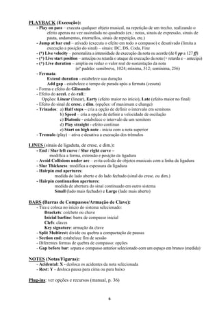 6
PLAYBACK (Execução):
- Play on pass – executa qualquer objeto musical, na repetição de um trecho, realizando o
efeito apenas na vez assinalada no quadrado (ex.: notas, sinais de expressão, sinais de
pauta, andamentos, ritornellos, sinais de repetição, etc.)
- Jump at bar end – ativado (executa o efeito em todo o compasso) e desativado (limita a
execução a posição do sinal) – sinais: DC, DS, Coda, Fine
- (*) Live velocity – personaliza a intensidade de execução da nota ou acorde (de 0 pp a 127 ff)
- (*) Live start position – antecipa ou retarda o ataque de execução da nota (+ retarda e – antecipa)
- (*) Live duration – amplia ou reduz o valor real de sustentação da nota
(nº padrão: semibreve, 1024; mínima, 512; semínima, 256)
- Fermata:
Extend duration - estabelece sua duração
Add gap - estabelece o tempo de parada após a fermata (cesura)
- Forma e efeito do Glissando
- Efeito do accel. e do rall.:
Opções: Linear (linear), Earty (efeito maior no início), Late (efeito maior no final)
- Efeito do sinal de cresc. e dim. (opções: of maximum e change)
- Trinados: a) Half steps – cria a opção de definir o intervalo em semitons
b) Speed – cria a opção de definir a velocidade de oscilação
c) Diatonic - estabelece o intervalo de um semitom
d) Play straight - efeito contínuo
e) Start on high note - inicia com a nota superior
- Tremulo (play) – ativa e desativa a execução dos trêmulos
LINES (sinais de ligaduta, de cresc. e dim.):
- End / Slur left curve / Slur right curve –
modifica a forma, extensão e posição da ligadura
- Avoid Collisions under arc – evita colisão de objetos musicais com a linha da ligadura
- Slur Thickness: modifica a espessura da ligadura
- Hairpin end apertures:
medida do lado aberto e do lado fechado (sinal do cresc. ou dim.)
- Hairpin continuation apertures:
medida de abertura do sinal continuado em outro sistema
Small (lado mais fechado) e Large (lado mais aberto)
BARS (Barras de Compassos/Armação de Clave):
- Tira e coloca no início do sistema selecionado:
Brackets: colchete ou chave
Inicial barline: barra de compasso inicial
Clefs: claves
Key signature: armação da clave
- Split Multirest: divide ou quebra a compactação de pausas
- Section end: estabelece fim de sessão
- Diferentes formas de quebra de compasso: opções
- Gap before bar: separa o compasso anterior selecionado com um espaço em branco (medida)
NOTES (Notas/Figuras):
- Acidental: X - desloca os acidentes da nota selecionada
- Rest: Y - desloca pausa para cima ou para baixo
Plug-ins: ver opções e recursos (manual, p. 36)
 