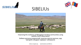 sibelius-mongolia.org www.facebook.com/SIBELIUs
SIBELIUs
Improving the resilience of Mongolian herding communities using
satellite Earth Observation
Хиймэл дагуулын мэдээллийг ашиглан монгол малчин, ард
иргэдийн амьдрах чадварыг сайжруулах
 