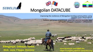 sibelius.blog
www.facebook.com/SIBELIUs
Mongolian DATACUBE
Improving the resilience of Mongolian herding communities using
satellite Earth Observation
Хиймэл дагуулын мэдээллийг ашиглан монгол малчин, ард
иргэдийн амьдрах чадварыг сайжруулах
Elbegjargal, Odbayar, Turbat
Nick, Jack, Filippo, Dominic
www.facebook.com/SIBELIUs
https://mongolia.sibelius-datacube.org/
 