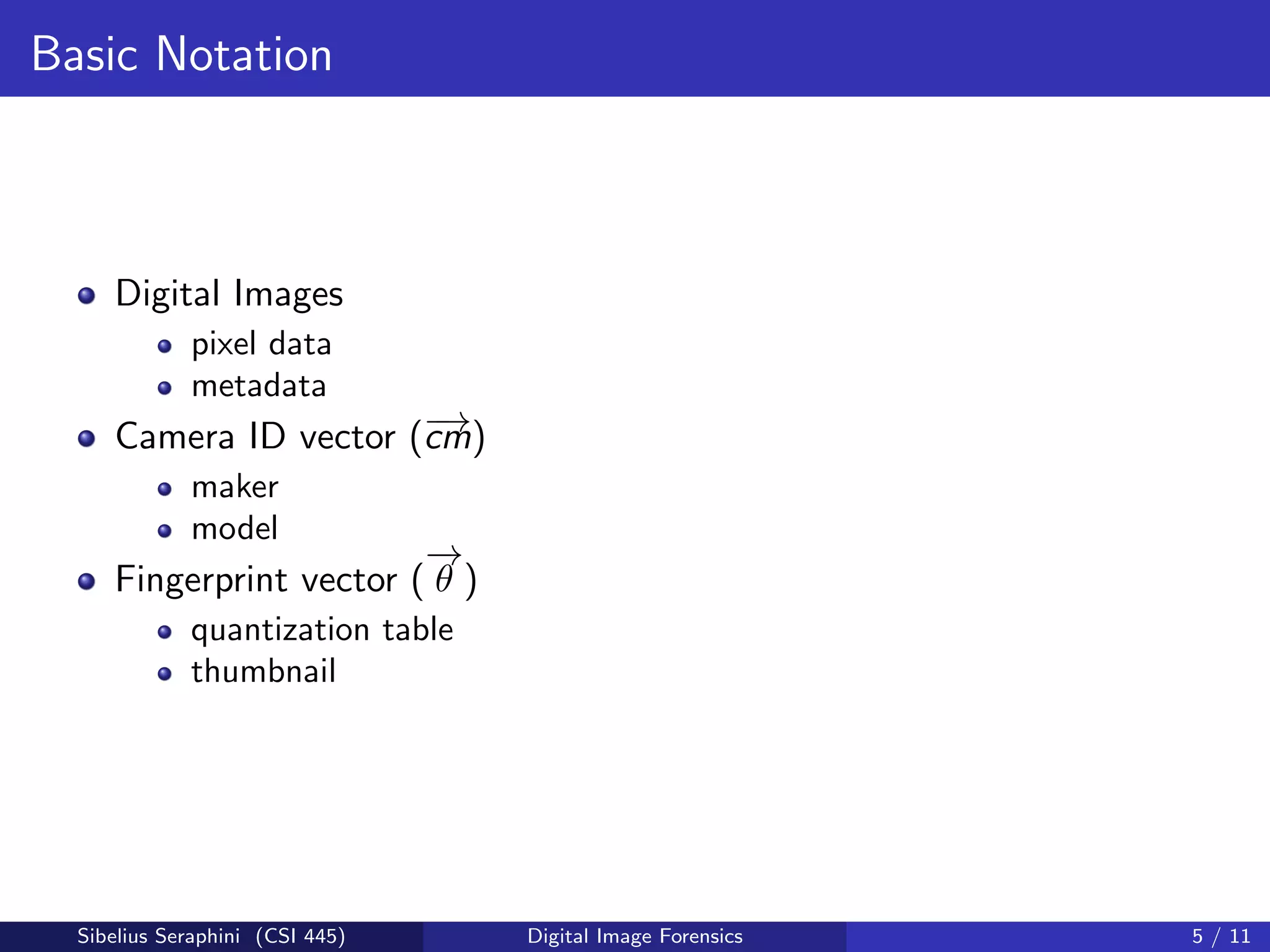 Basic Notation
Digital Images
pixel data
metadata
Camera ID vector (−→cm)
maker
model
Fingerprint vector (
−→
θ )
quantization table
thumbnail
Sibelius Seraphini (CSI 445) Digital Image Forensics 5 / 11
 