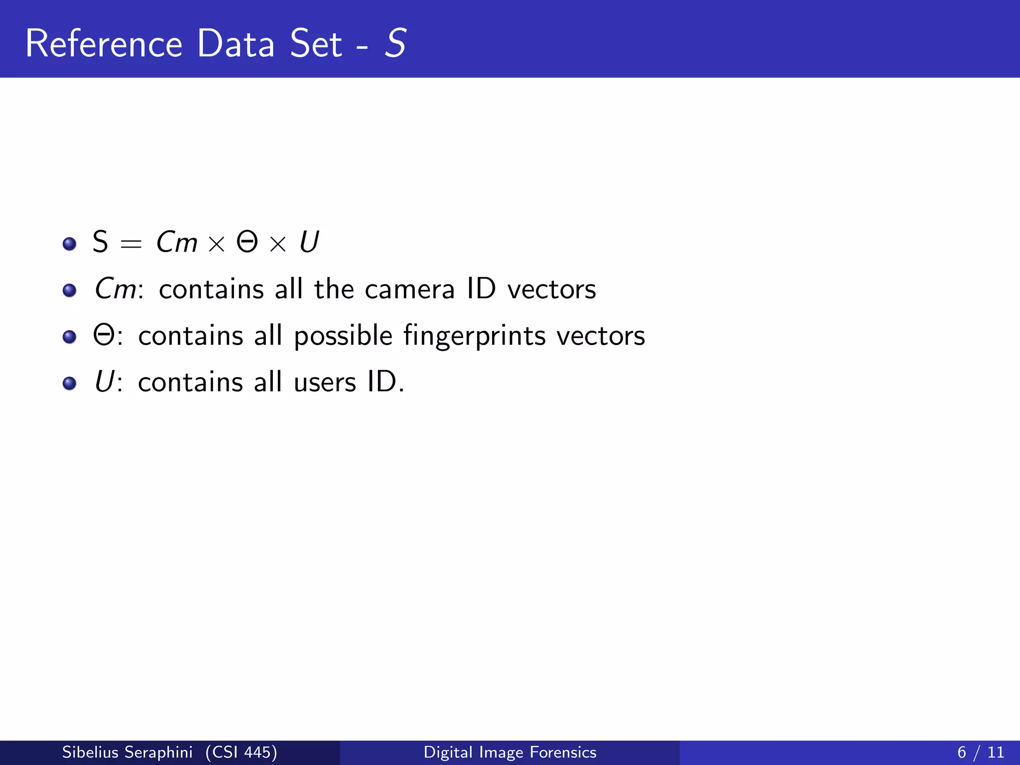 Reference Data Set - S
S = Cm × Θ × U
Cm: contains all the camera ID vectors
Θ: contains all possible ﬁngerprints vectors
U: contains all users ID.
Sibelius Seraphini (CSI 445) Digital Image Forensics 6 / 11
 