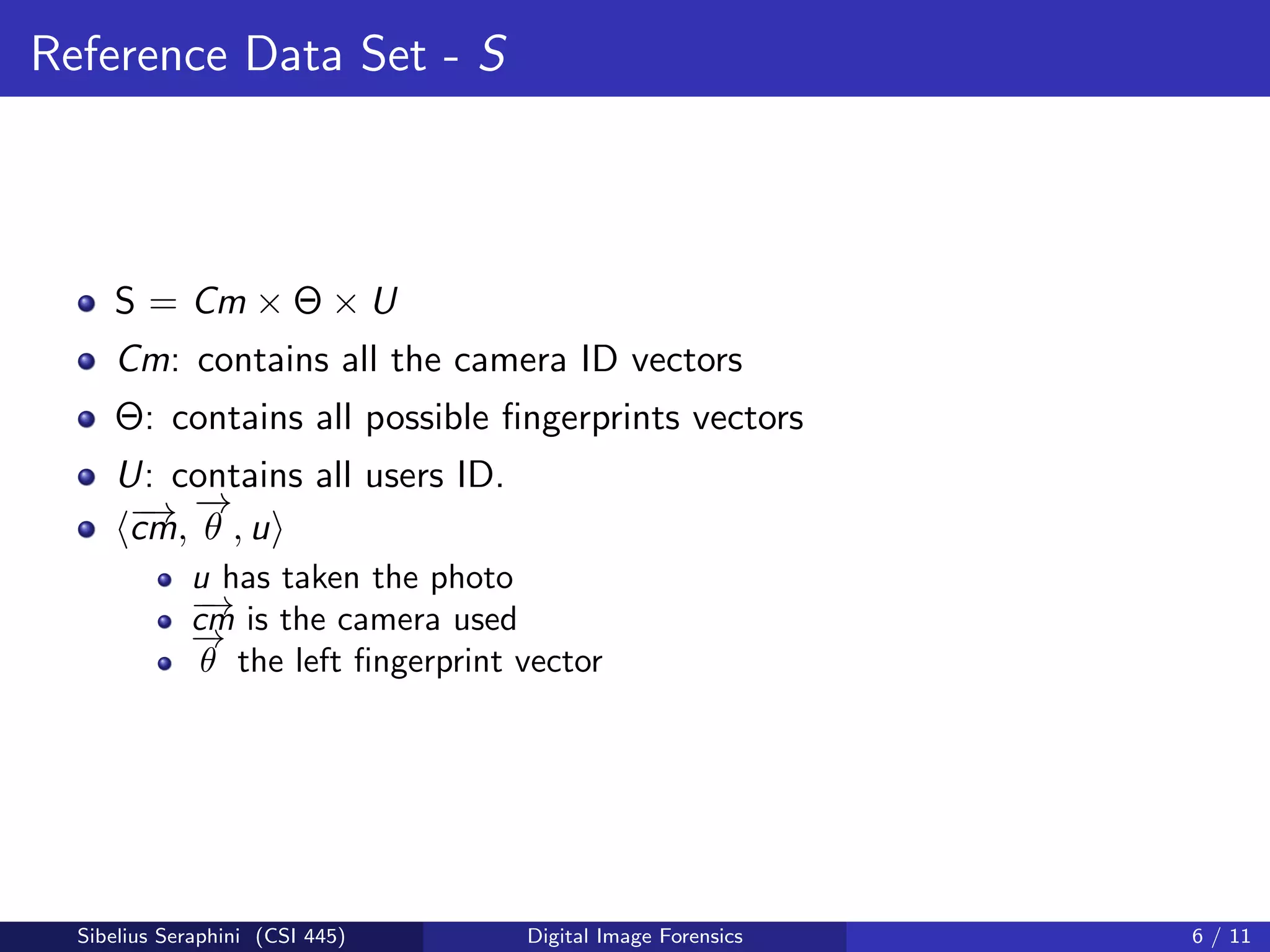 Reference Data Set - S
S = Cm × Θ × U
Cm: contains all the camera ID vectors
Θ: contains all possible ﬁngerprints vectors
U: contains all users ID.
−→cm,
−→
θ , u
u has taken the photo
−→cm is the camera used
−→
θ the left ﬁngerprint vector
Sibelius Seraphini (CSI 445) Digital Image Forensics 6 / 11
 