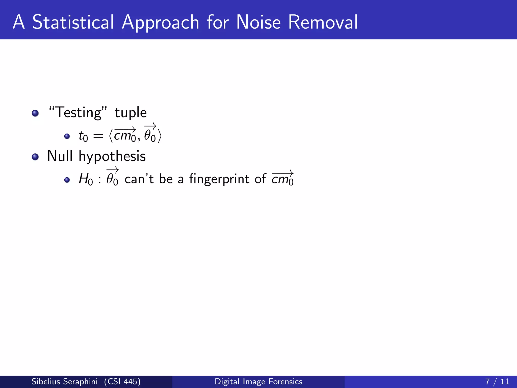 A Statistical Approach for Noise Removal
“Testing” tuple
t0 = −−→cm0,
−→
θ0
Null hypothesis
H0 :
−→
θ0 can’t be a ﬁngerprint of −−→cm0
Sibelius Seraphini (CSI 445) Digital Image Forensics 7 / 11
 
