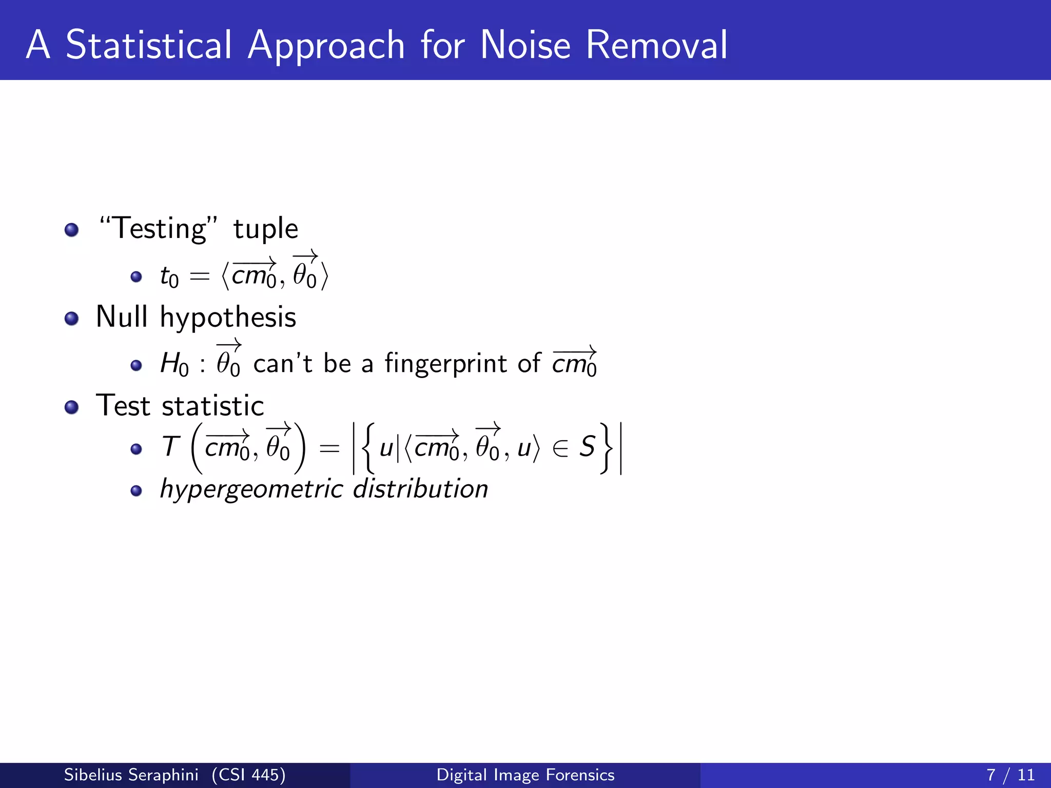 A Statistical Approach for Noise Removal
“Testing” tuple
t0 = −−→cm0,
−→
θ0
Null hypothesis
H0 :
−→
θ0 can’t be a ﬁngerprint of −−→cm0
Test statistic
T −−→cm0,
−→
θ0 = u| −−→cm0,
−→
θ0, u ∈ S
hypergeometric distribution
Sibelius Seraphini (CSI 445) Digital Image Forensics 7 / 11
 
