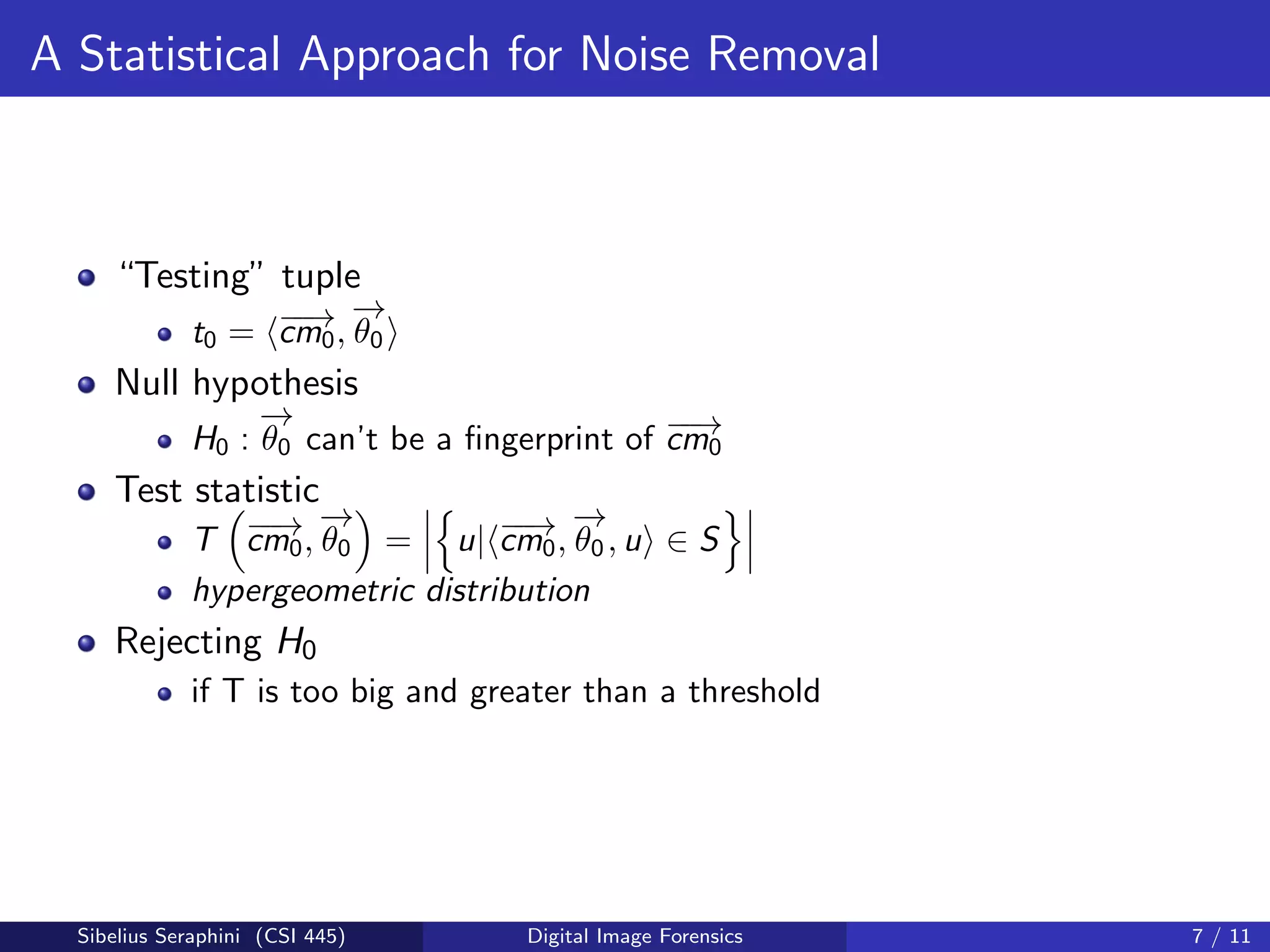 A Statistical Approach for Noise Removal
“Testing” tuple
t0 = −−→cm0,
−→
θ0
Null hypothesis
H0 :
−→
θ0 can’t be a ﬁngerprint of −−→cm0
Test statistic
T −−→cm0,
−→
θ0 = u| −−→cm0,
−→
θ0, u ∈ S
hypergeometric distribution
Rejecting H0
if T is too big and greater than a threshold
Sibelius Seraphini (CSI 445) Digital Image Forensics 7 / 11
 