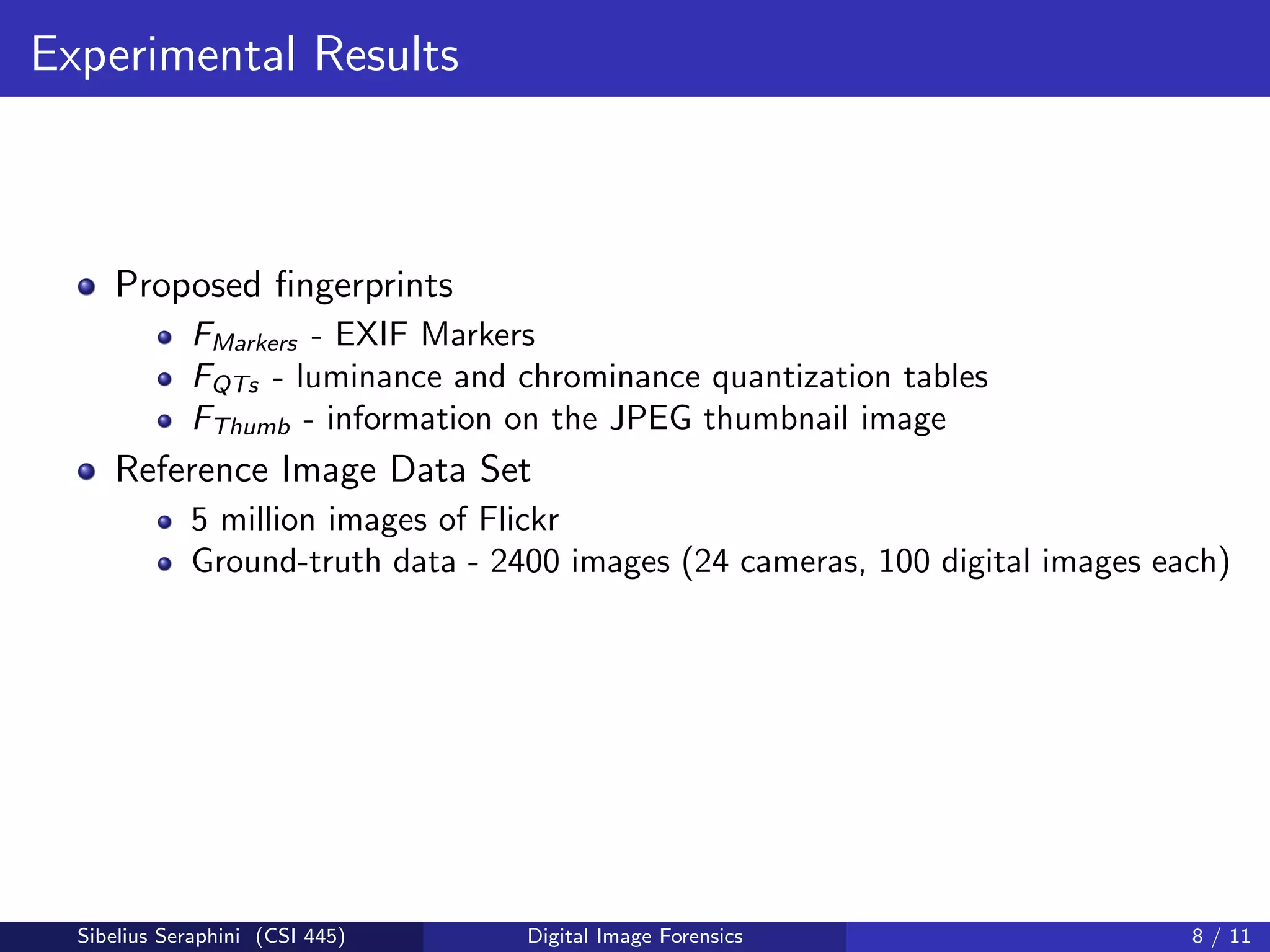 Experimental Results
Proposed ﬁngerprints
FMarkers - EXIF Markers
FQTs - luminance and chrominance quantization tables
FThumb - information on the JPEG thumbnail image
Reference Image Data Set
5 million images of Flickr
Ground-truth data - 2400 images (24 cameras, 100 digital images each)
Sibelius Seraphini (CSI 445) Digital Image Forensics 8 / 11
 