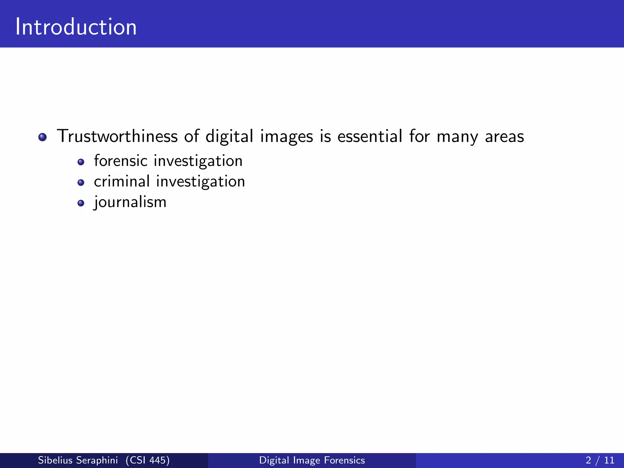 Introduction
Trustworthiness of digital images is essential for many areas
forensic investigation
criminal investigation
journalism
Sibelius Seraphini (CSI 445) Digital Image Forensics 2 / 11
 