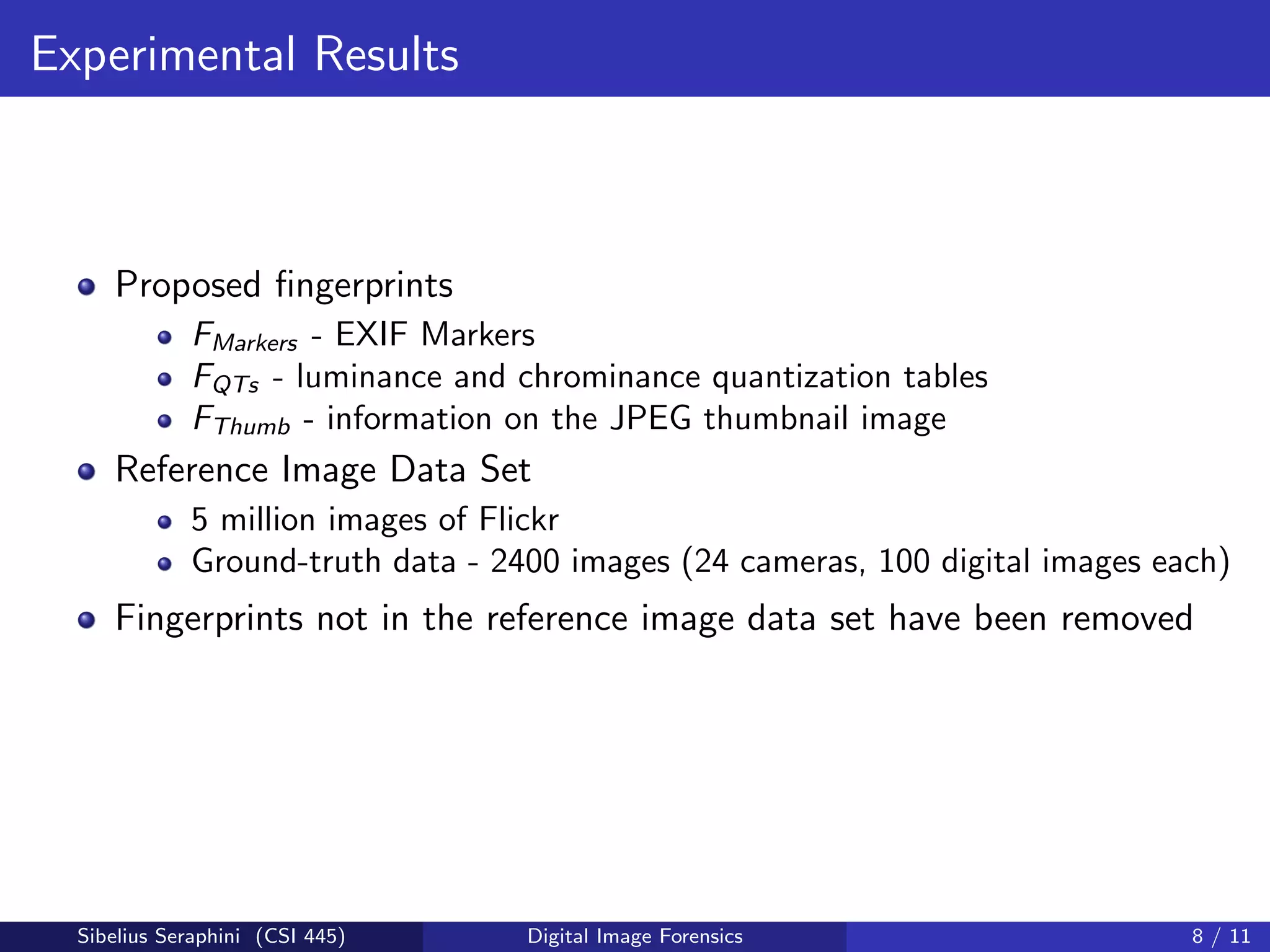 Experimental Results
Proposed ﬁngerprints
FMarkers - EXIF Markers
FQTs - luminance and chrominance quantization tables
FThumb - information on the JPEG thumbnail image
Reference Image Data Set
5 million images of Flickr
Ground-truth data - 2400 images (24 cameras, 100 digital images each)
Fingerprints not in the reference image data set have been removed
Sibelius Seraphini (CSI 445) Digital Image Forensics 8 / 11
 