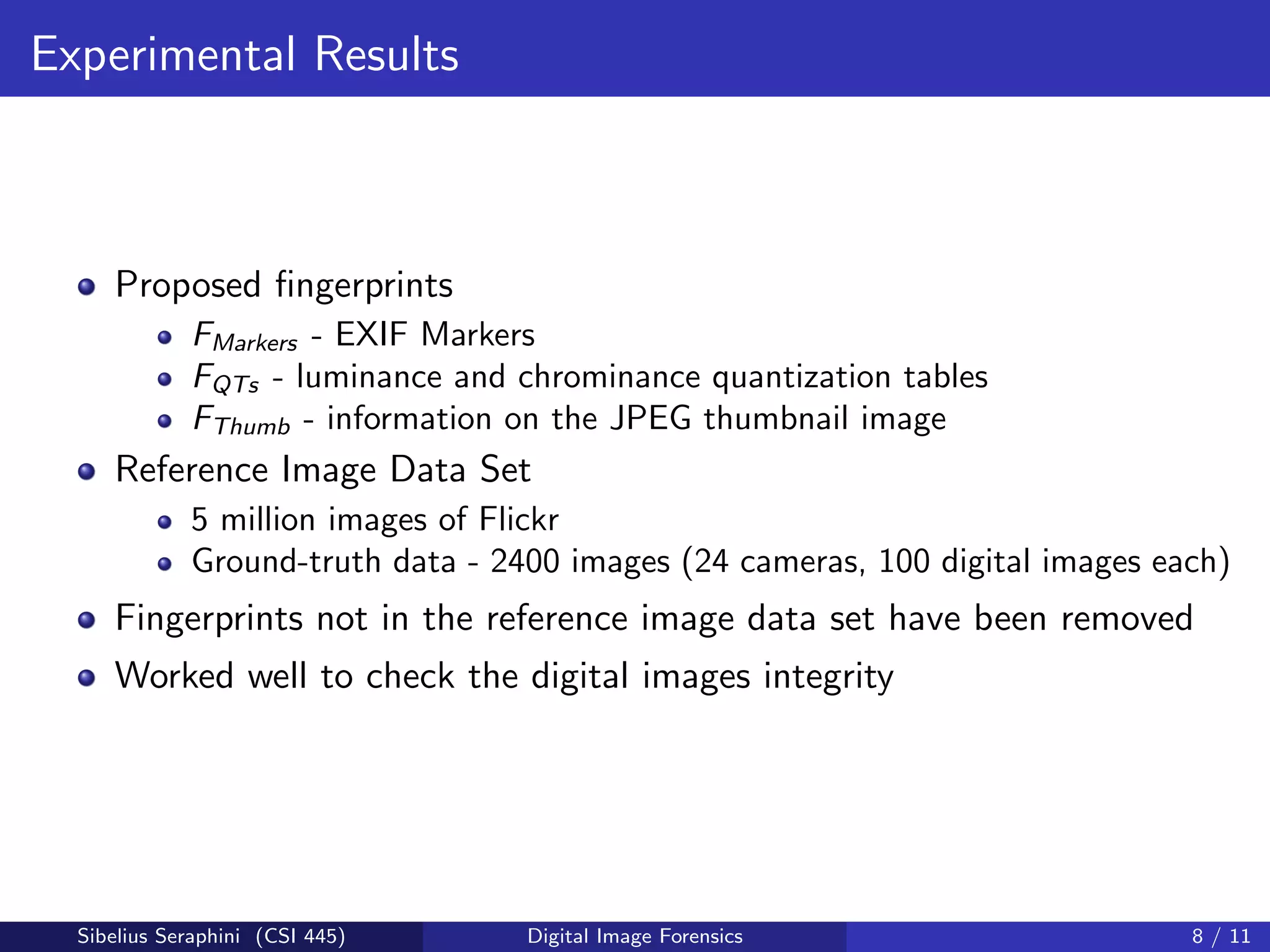 Experimental Results
Proposed ﬁngerprints
FMarkers - EXIF Markers
FQTs - luminance and chrominance quantization tables
FThumb - information on the JPEG thumbnail image
Reference Image Data Set
5 million images of Flickr
Ground-truth data - 2400 images (24 cameras, 100 digital images each)
Fingerprints not in the reference image data set have been removed
Worked well to check the digital images integrity
Sibelius Seraphini (CSI 445) Digital Image Forensics 8 / 11
 