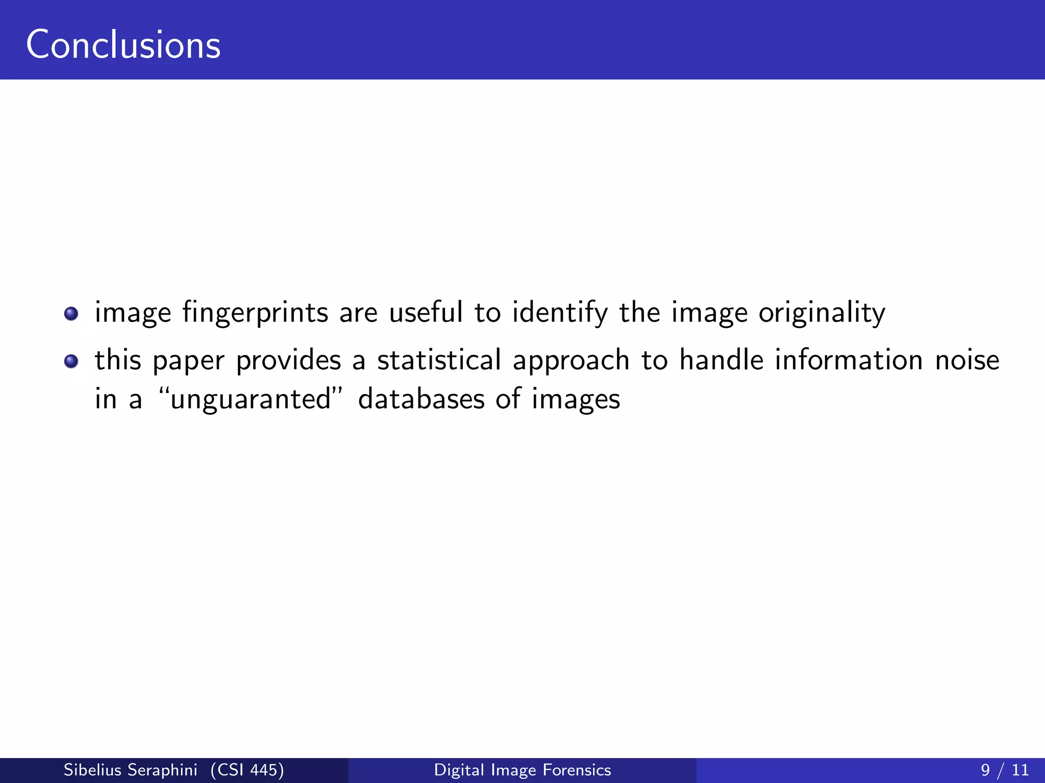 Conclusions
image ﬁngerprints are useful to identify the image originality
this paper provides a statistical approach to handle information noise
in a “unguaranted” databases of images
Sibelius Seraphini (CSI 445) Digital Image Forensics 9 / 11
 
