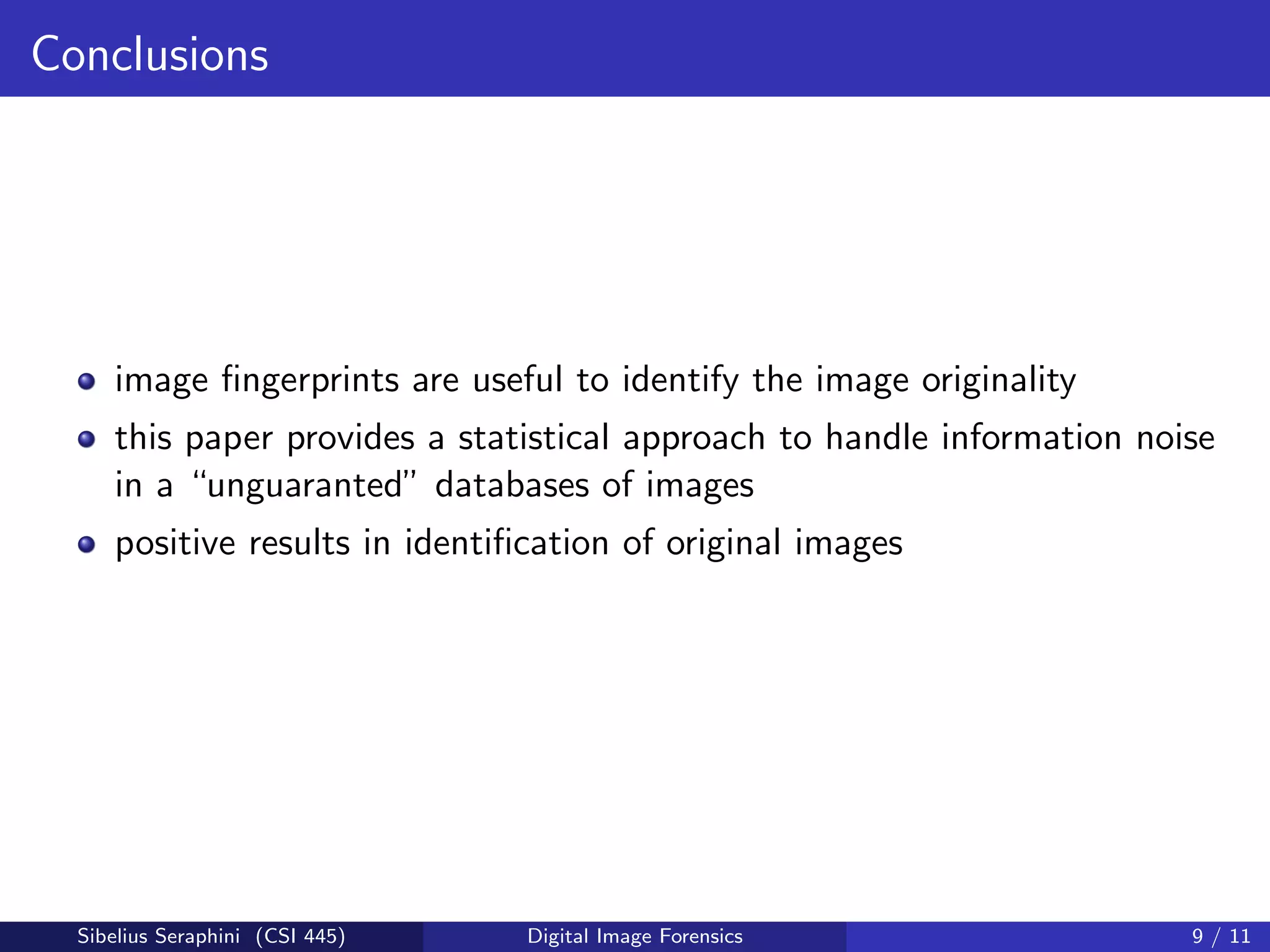 Conclusions
image ﬁngerprints are useful to identify the image originality
this paper provides a statistical approach to handle information noise
in a “unguaranted” databases of images
positive results in identiﬁcation of original images
Sibelius Seraphini (CSI 445) Digital Image Forensics 9 / 11
 