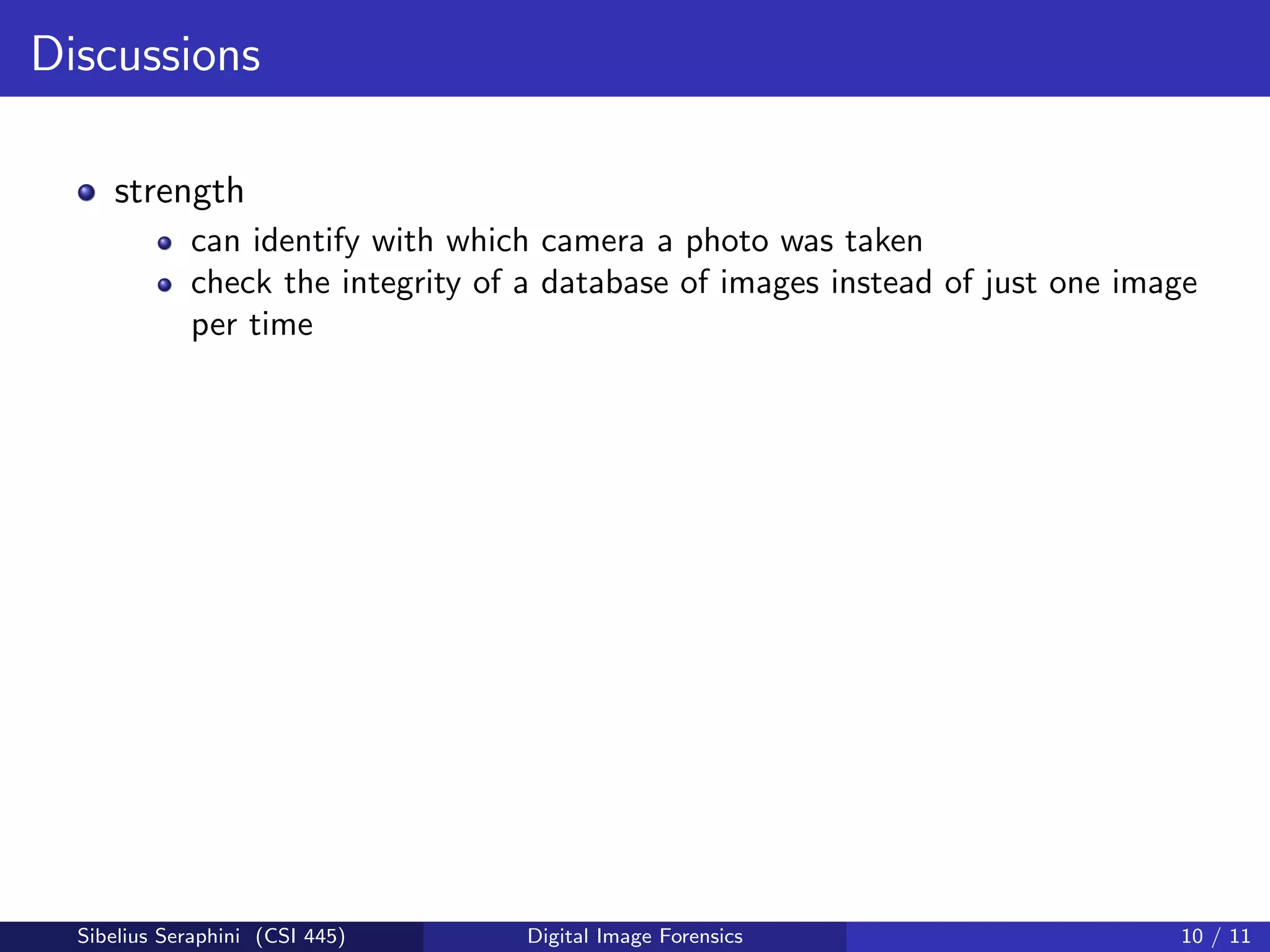 Discussions
strength
can identify with which camera a photo was taken
check the integrity of a database of images instead of just one image
per time
Sibelius Seraphini (CSI 445) Digital Image Forensics 10 / 11
 