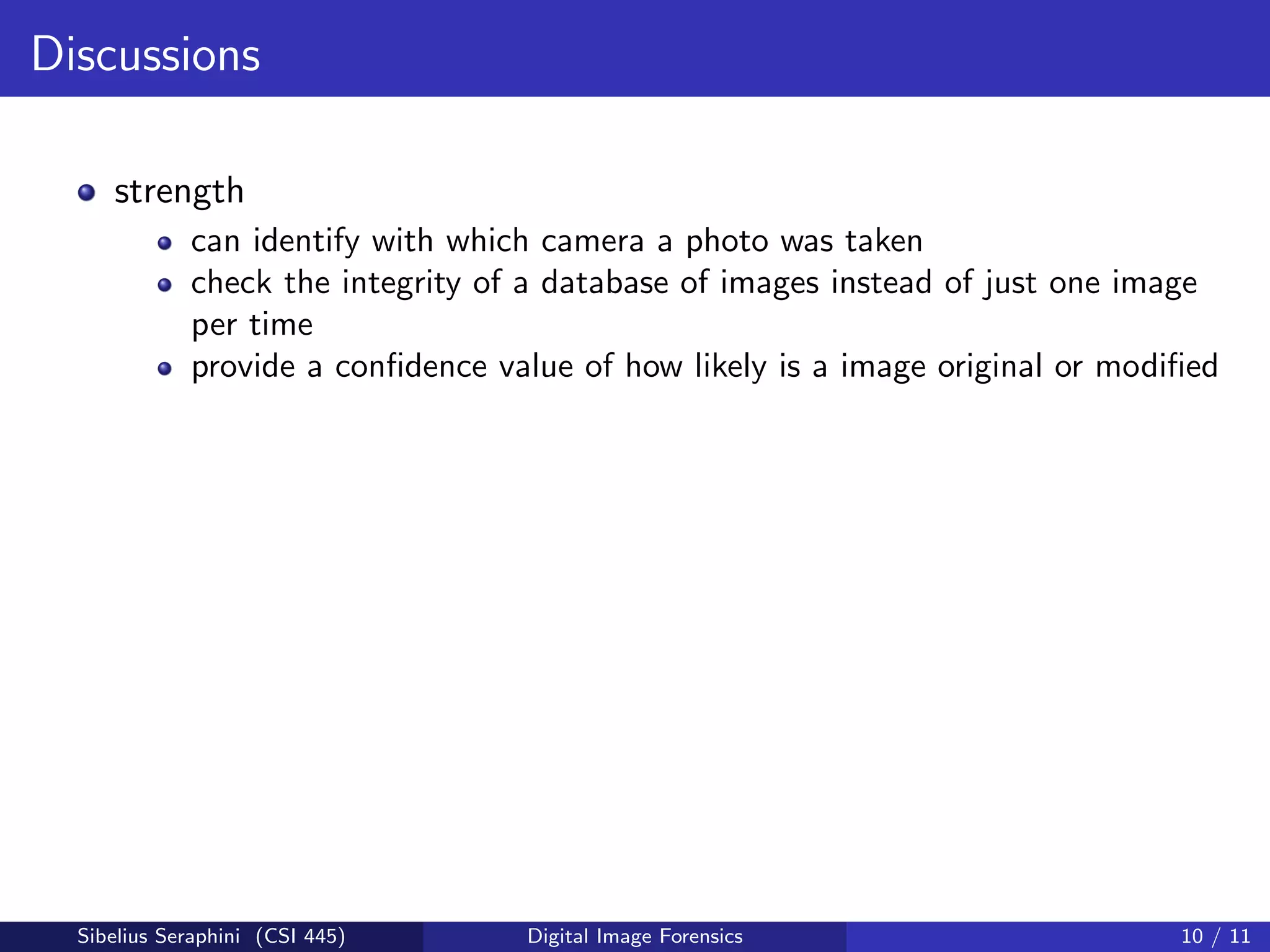 Discussions
strength
can identify with which camera a photo was taken
check the integrity of a database of images instead of just one image
per time
provide a conﬁdence value of how likely is a image original or modiﬁed
Sibelius Seraphini (CSI 445) Digital Image Forensics 10 / 11
 
