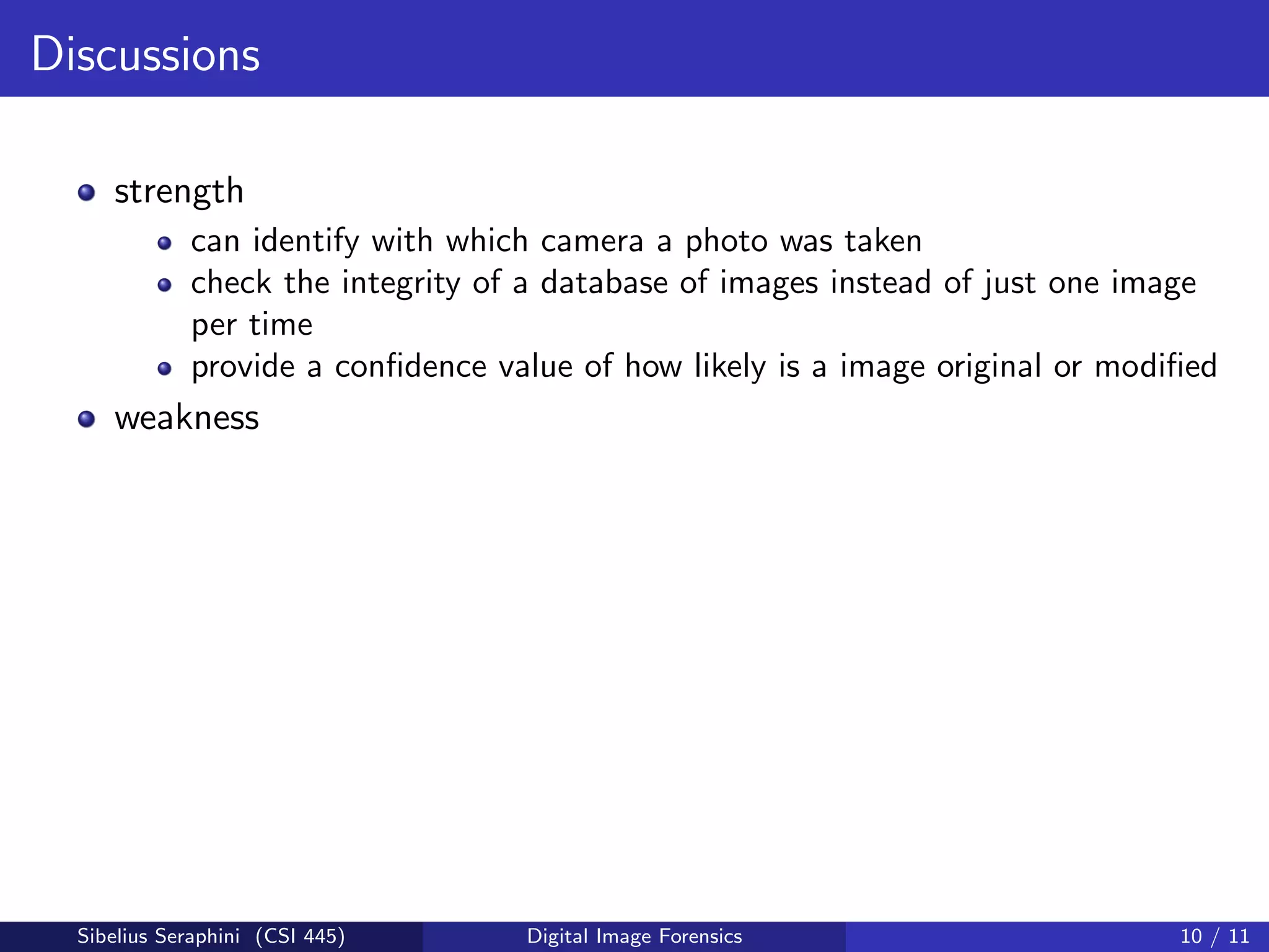 Discussions
strength
can identify with which camera a photo was taken
check the integrity of a database of images instead of just one image
per time
provide a conﬁdence value of how likely is a image original or modiﬁed
weakness
Sibelius Seraphini (CSI 445) Digital Image Forensics 10 / 11
 
